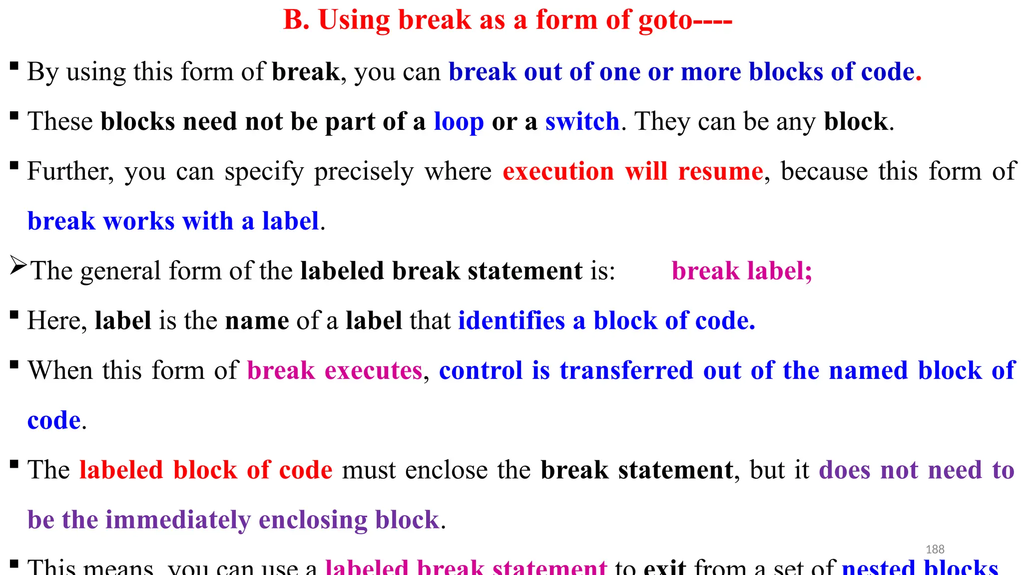 188
B. Using break as a form of goto----
 By using this form of break, you can break out of one or more blocks of code.
 These blocks need not be part of a loop or a switch. They can be any block.
 Further, you can specify precisely where execution will resume, because this form of
break works with a label.
The general form of the labeled break statement is: break label;
 Here, label is the name of a label that identifies a block of code.
 When this form of break executes, control is transferred out of the named block of
code.
 The labeled block of code must enclose the break statement, but it does not need to
be the immediately enclosing block.

 