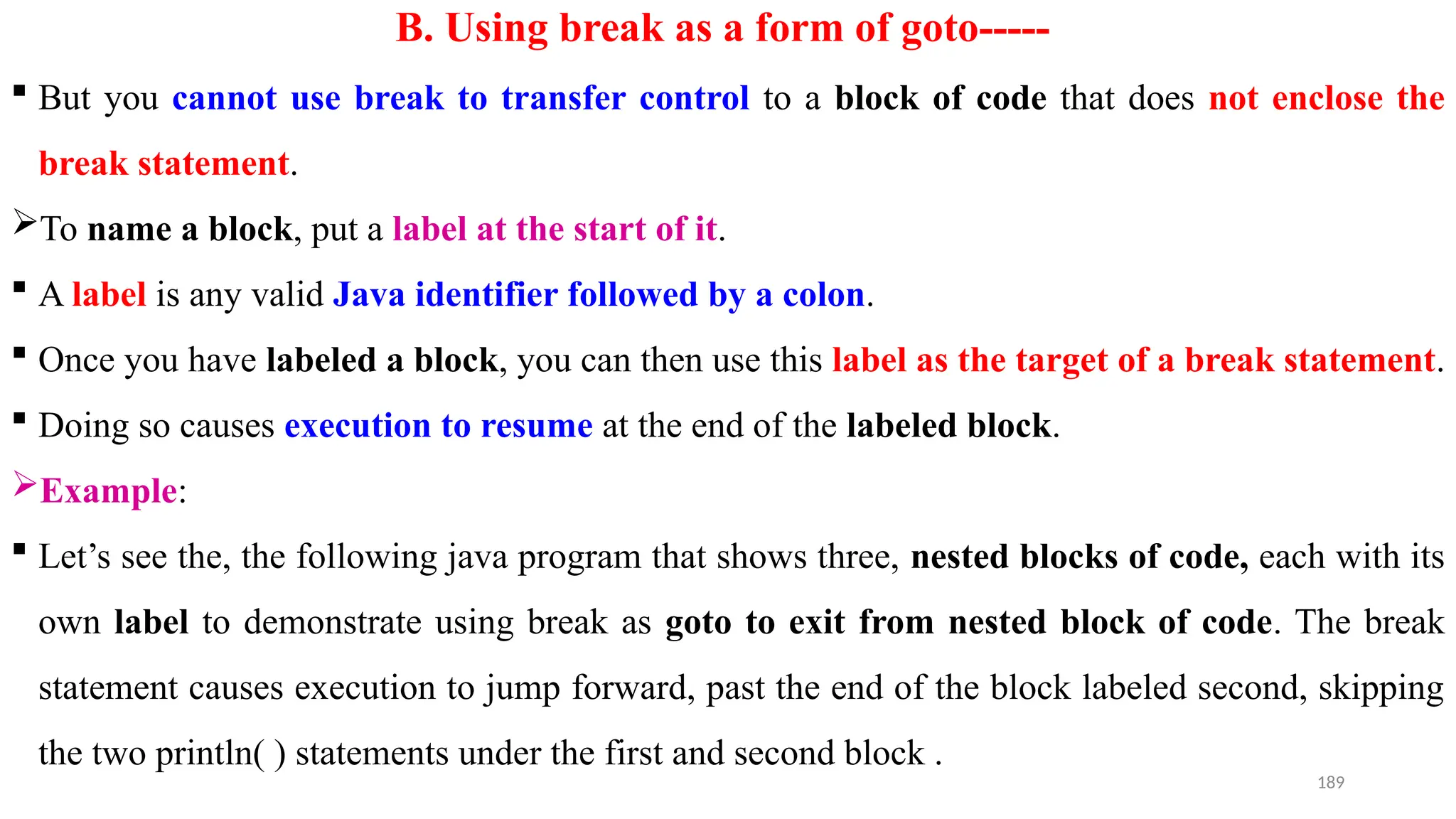 189
B. Using break as a form of goto-----
 But you cannot use break to transfer control to a block of code that does not enclose the
break statement.
To name a block, put a label at the start of it.
 A label is any valid Java identifier followed by a colon.
 Once you have labeled a block, you can then use this label as the target of a break statement.
 Doing so causes execution to resume at the end of the labeled block.
Example:
 Let’s see the, the following java program that shows three, nested blocks of code, each with its
own label to demonstrate using break as goto to exit from nested block of code. The break
statement causes execution to jump forward, past the end of the block labeled second, skipping
the two println( ) statements under the first and second block .
 