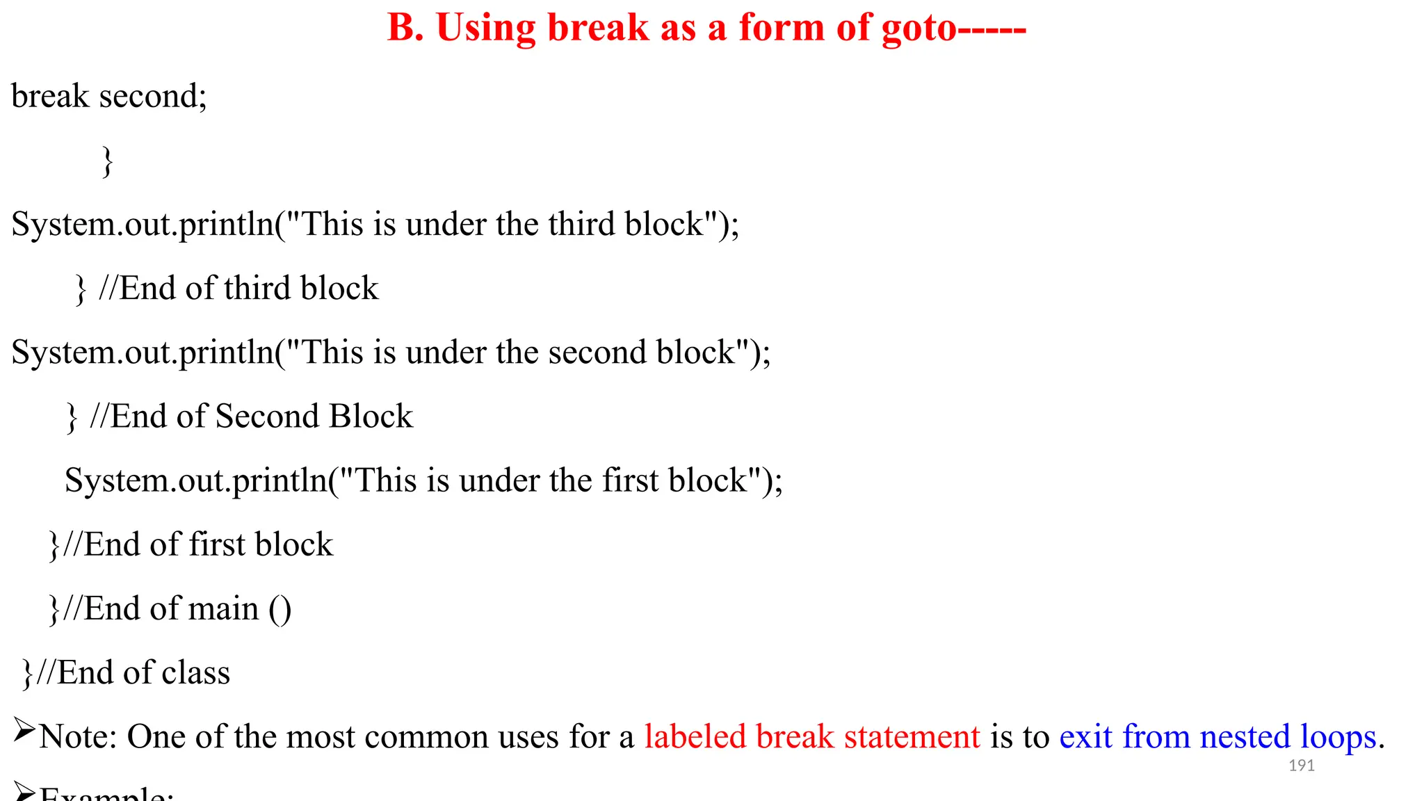 191
B. Using break as a form of goto-----
break second;
}
System.out.println("This is under the third block");
} //End of third block
System.out.println("This is under the second block");
} //End of Second Block
System.out.println("This is under the first block");
}//End of first block
}//End of main ()
}//End of class
Note: One of the most common uses for a labeled break statement is to exit from nested loops.
 