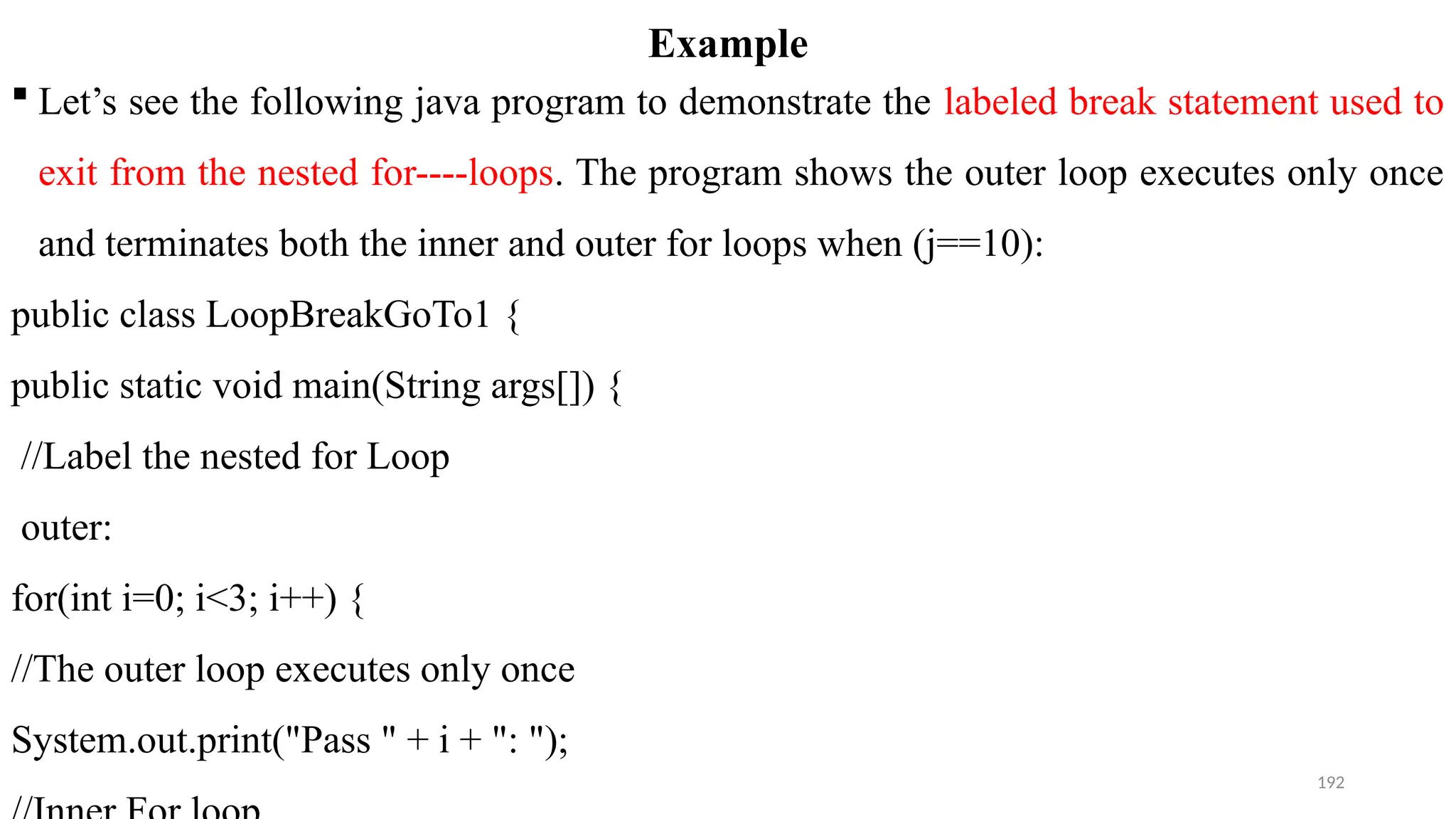 192
Example
 Let’s see the following java program to demonstrate the labeled break statement used to
exit from the nested for----loops. The program shows the outer loop executes only once
and terminates both the inner and outer for loops when (j==10):
public class LoopBreakGoTo1 {
public static void main(String args[]) {
//Label the nested for Loop
outer:
for(int i=0; i<3; i++) {
//The outer loop executes only once
System.out.print("Pass " + i + ": ");
 