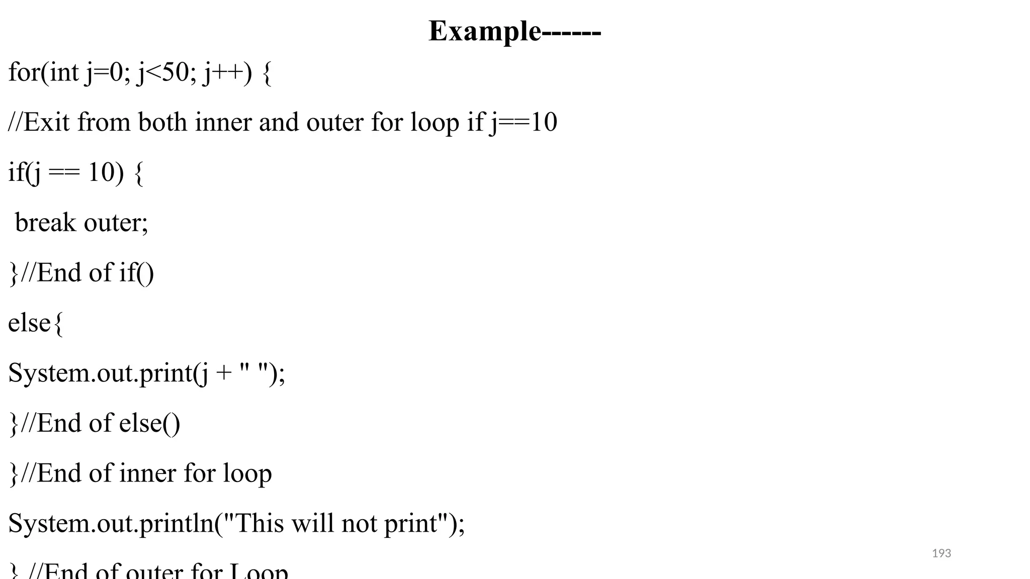 193
Example------
for(int j=0; j<50; j++) {
//Exit from both inner and outer for loop if j==10
if(j == 10) {
break outer;
}//End of if()
else{
System.out.print(j + " ");
}//End of else()
}//End of inner for loop
System.out.println("This will not print");
 