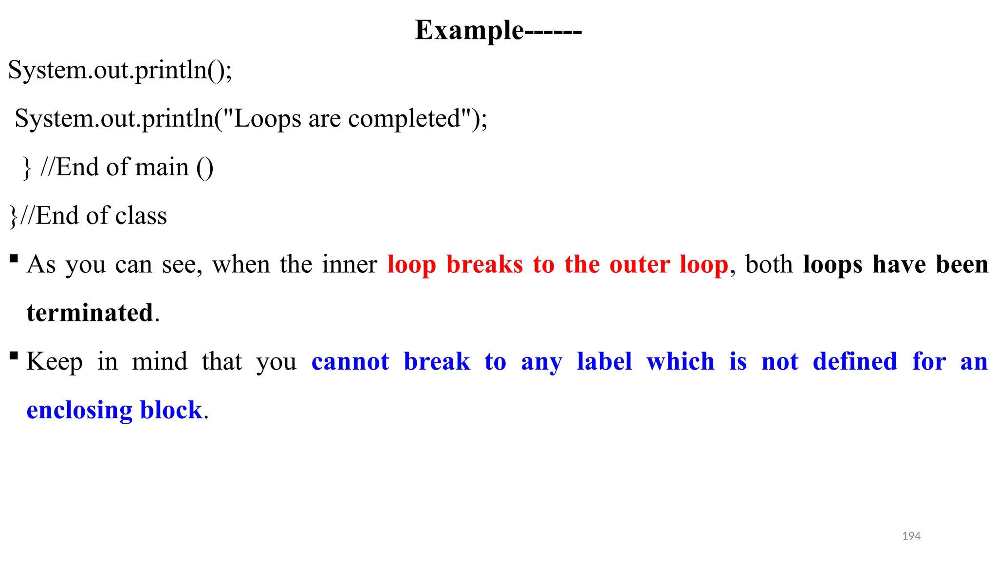 194
Example------
System.out.println();
System.out.println("Loops are completed");
} //End of main ()
}//End of class
 As you can see, when the inner loop breaks to the outer loop, both loops have been
terminated.
 Keep in mind that you cannot break to any label which is not defined for an
enclosing block.
 