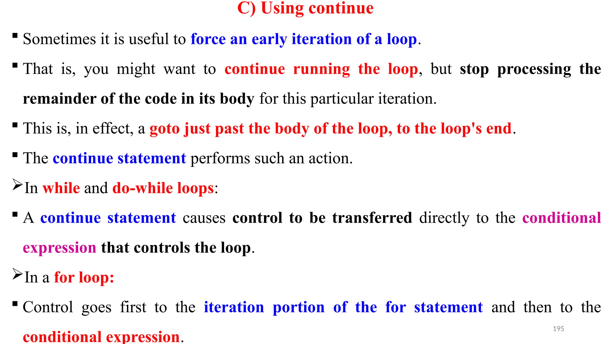 195
C) Using continue
 Sometimes it is useful to force an early iteration of a loop.
 That is, you might want to continue running the loop, but stop processing the
remainder of the code in its body for this particular iteration.
 This is, in effect, a goto just past the body of the loop, to the loop's end.
 The continue statement performs such an action.
In while and do-while loops:
 A continue statement causes control to be transferred directly to the conditional
expression that controls the loop.
In a for loop:
 Control goes first to the iteration portion of the for statement and then to the
conditional expression.
 
