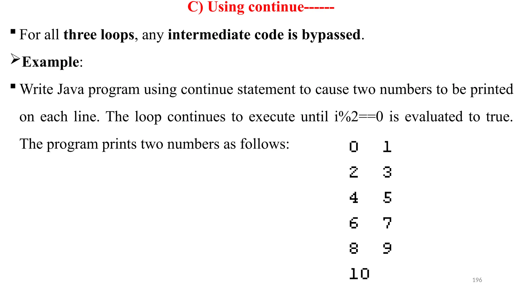 196
C) Using continue------
 For all three loops, any intermediate code is bypassed.
Example:
 Write Java program using continue statement to cause two numbers to be printed
on each line. The loop continues to execute until i%2==0 is evaluated to true.
The program prints two numbers as follows:
 