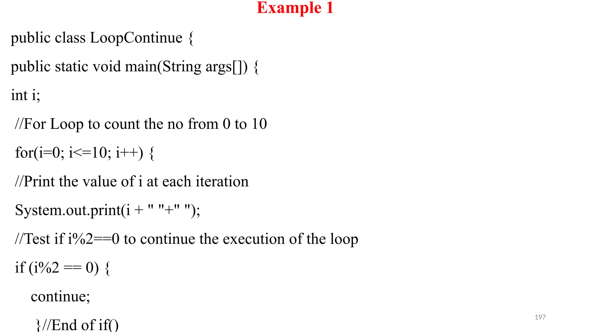 197
Example 1
public class LoopContinue {
public static void main(String args[]) {
int i;
//For Loop to count the no from 0 to 10
for(i=0; i<=10; i++) {
//Print the value of i at each iteration
System.out.print(i + " "+" ");
//Test if i%2==0 to continue the execution of the loop
if (i%2 == 0) {
continue;
}//End of if()
 