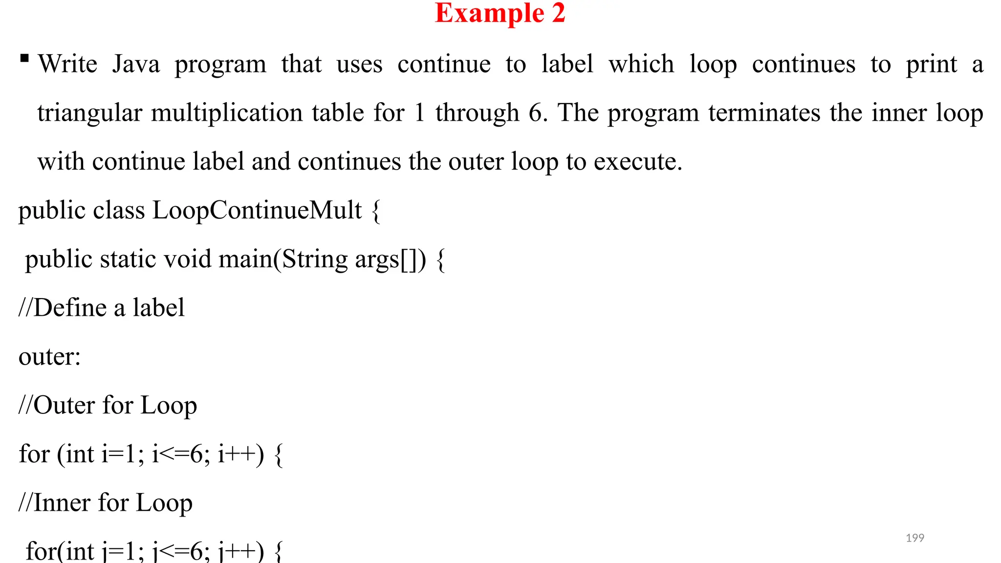 199
Example 2
 Write Java program that uses continue to label which loop continues to print a
triangular multiplication table for 1 through 6. The program terminates the inner loop
with continue label and continues the outer loop to execute.
public class LoopContinueMult {
public static void main(String args[]) {
//Define a label
outer:
//Outer for Loop
for (int i=1; i<=6; i++) {
//Inner for Loop
for(int j=1; j<=6; j++) {
 