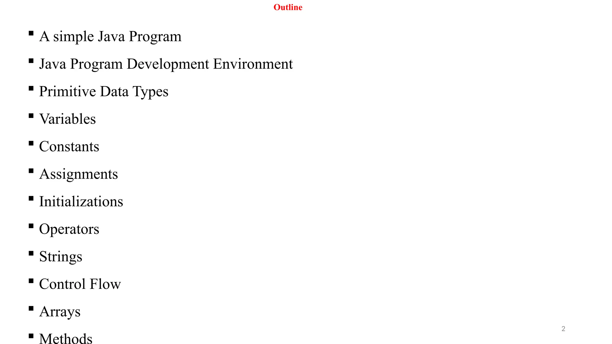 2
Outline
 A simple Java Program
 Java Program Development Environment
 Primitive Data Types
 Variables
 Constants
 Assignments
 Initializations
 Operators
 Strings
 Control Flow
 Arrays
 Methods
 