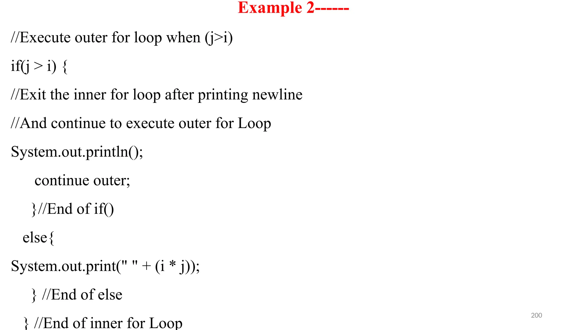 200
Example 2------
//Execute outer for loop when (j>i)
if(j > i) {
//Exit the inner for loop after printing newline
//And continue to execute outer for Loop
System.out.println();
continue outer;
}//End of if()
else{
System.out.print(" " + (i * j));
} //End of else
} //End of inner for Loop
 