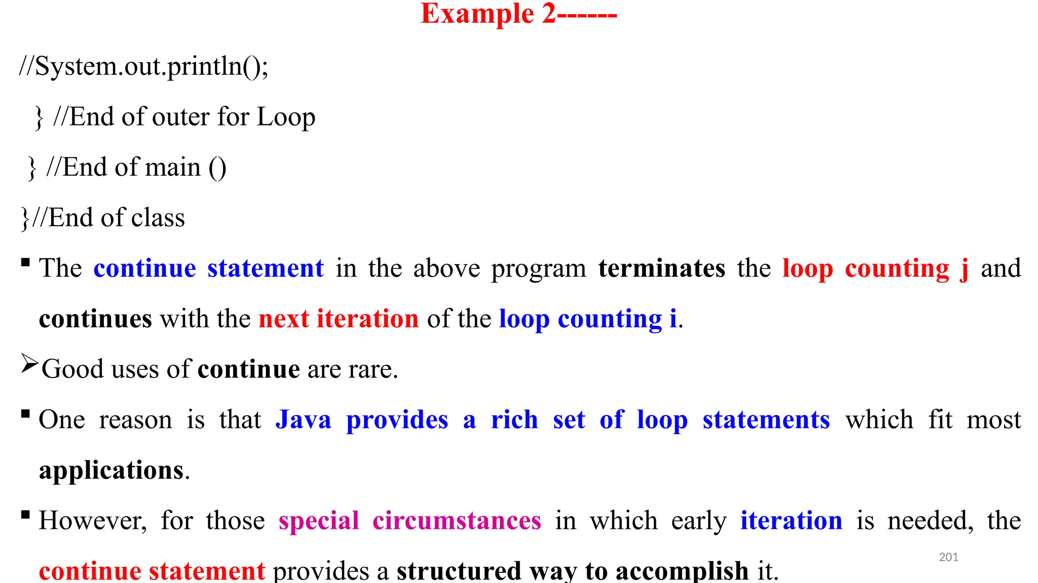 201
Example 2------
//System.out.println();
} //End of outer for Loop
} //End of main ()
}//End of class
 The continue statement in the above program terminates the loop counting j and
continues with the next iteration of the loop counting i.
Good uses of continue are rare.
 One reason is that Java provides a rich set of loop statements which fit most
applications.
 However, for those special circumstances in which early iteration is needed, the
continue statement provides a structured way to accomplish it.
 
