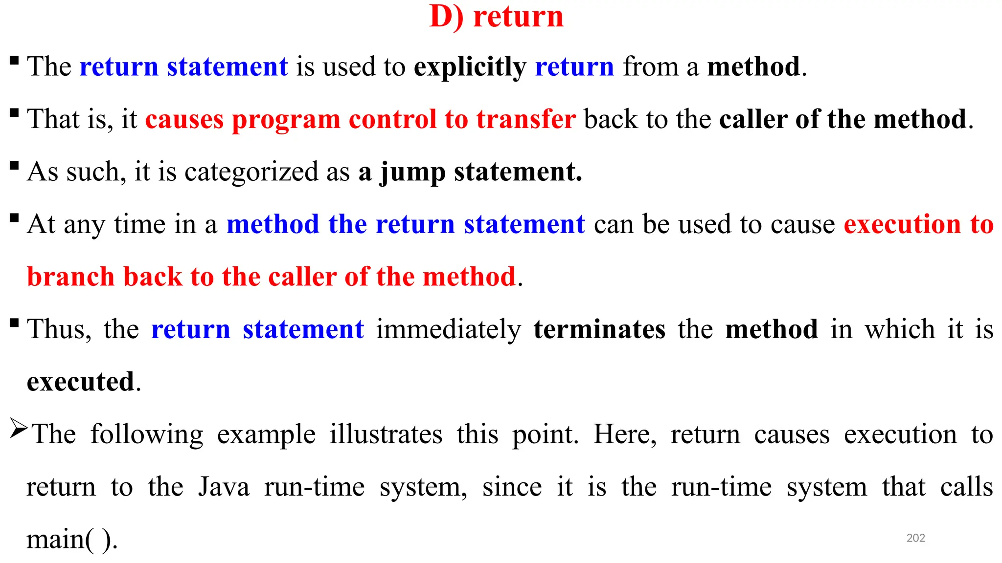 202
D) return
 The return statement is used to explicitly return from a method.
 That is, it causes program control to transfer back to the caller of the method.
 As such, it is categorized as a jump statement.
 At any time in a method the return statement can be used to cause execution to
branch back to the caller of the method.
 Thus, the return statement immediately terminates the method in which it is
executed.
The following example illustrates this point. Here, return causes execution to
return to the Java run-time system, since it is the run-time system that calls
main( ).
 