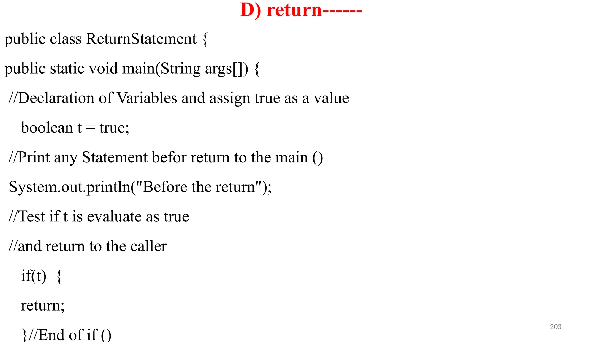 203
D) return------
public class ReturnStatement {
public static void main(String args[]) {
//Declaration of Variables and assign true as a value
boolean t = true;
//Print any Statement befor return to the main ()
System.out.println("Before the return");
//Test if t is evaluate as true
//and return to the caller
if(t) {
return;
}//End of if ()
 
