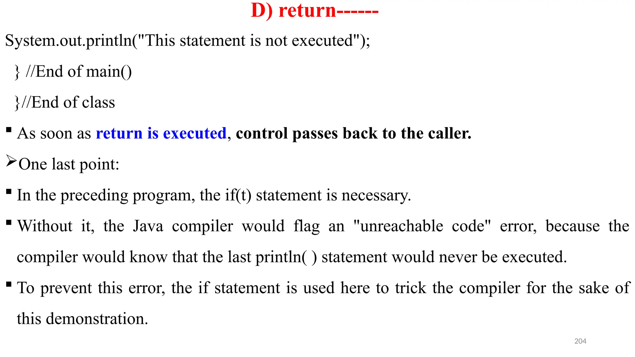 204
D) return------
System.out.println("This statement is not executed");
} //End of main()
}//End of class
 As soon as return is executed, control passes back to the caller.
One last point:
 In the preceding program, the if(t) statement is necessary.
 Without it, the Java compiler would flag an "unreachable code" error, because the
compiler would know that the last println( ) statement would never be executed.
 To prevent this error, the if statement is used here to trick the compiler for the sake of
this demonstration.
 