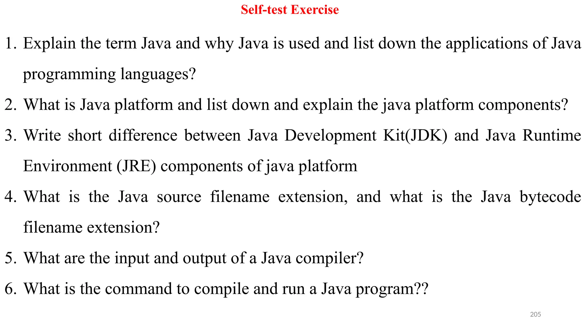 205
Self-test Exercise
1. Explain the term Java and why Java is used and list down the applications of Java
programming languages?
2. What is Java platform and list down and explain the java platform components?
3. Write short difference between Java Development Kit(JDK) and Java Runtime
Environment (JRE) components of java platform
4. What is the Java source filename extension, and what is the Java bytecode
filename extension?
5. What are the input and output of a Java compiler?
6. What is the command to compile and run a Java program??
 