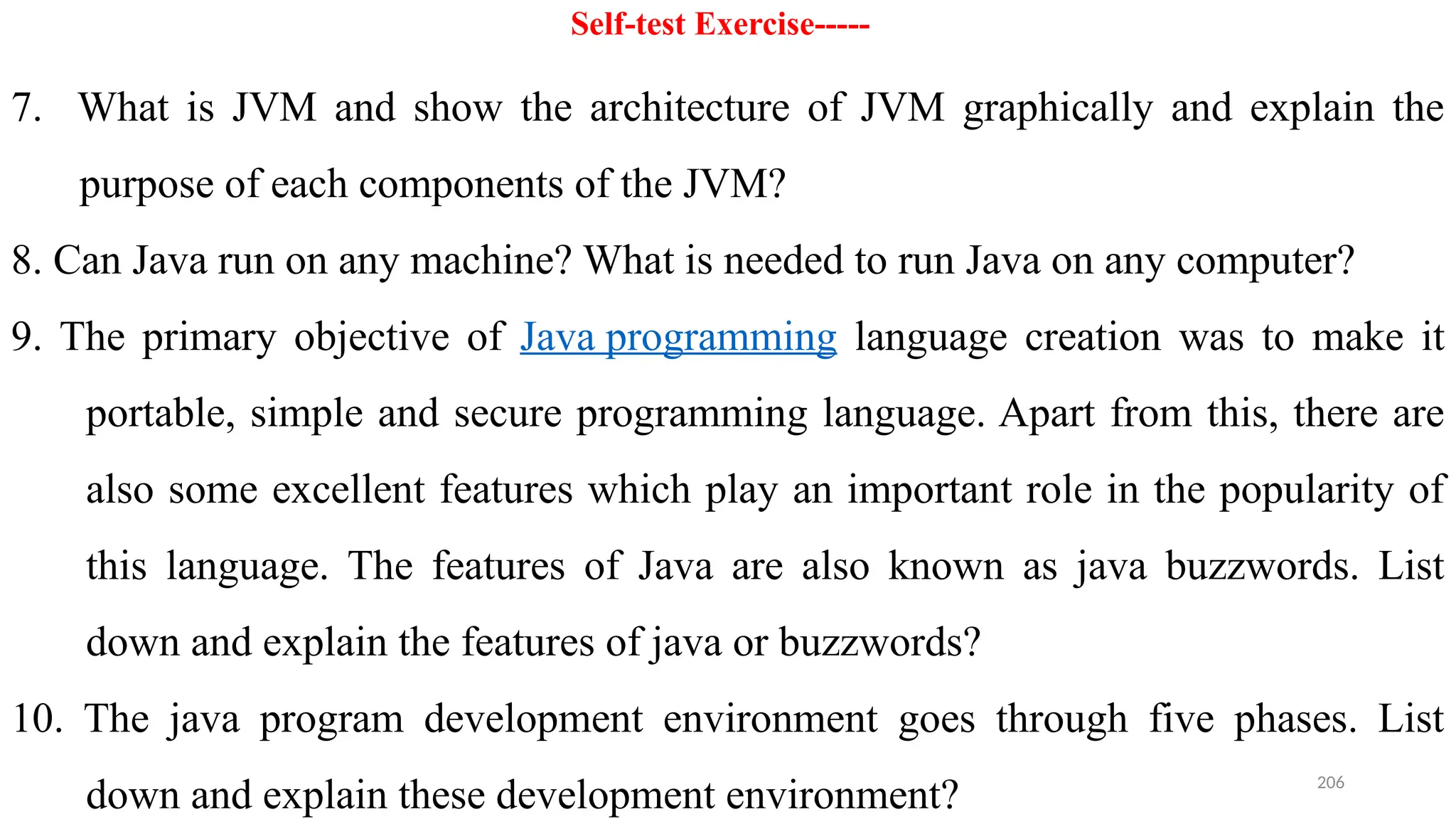 206
Self-test Exercise-----
7. What is JVM and show the architecture of JVM graphically and explain the
purpose of each components of the JVM?
8. Can Java run on any machine? What is needed to run Java on any computer?
9. The primary objective of Java programming language creation was to make it
portable, simple and secure programming language. Apart from this, there are
also some excellent features which play an important role in the popularity of
this language. The features of Java are also known as java buzzwords. List
down and explain the features of java or buzzwords?
10. The java program development environment goes through five phases. List
down and explain these development environment?
 
