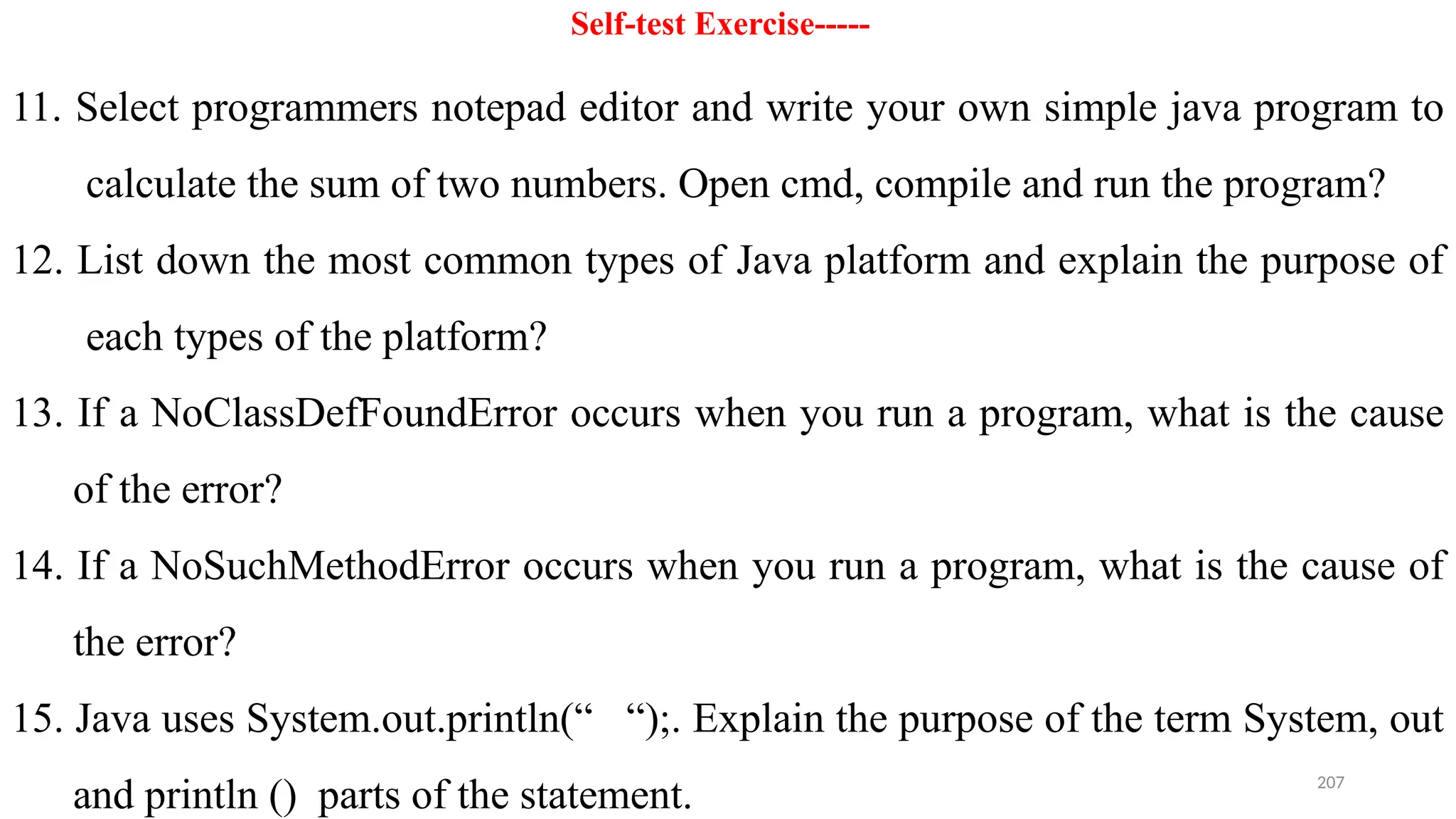 207
Self-test Exercise-----
11. Select programmers notepad editor and write your own simple java program to
calculate the sum of two numbers. Open cmd, compile and run the program?
12. List down the most common types of Java platform and explain the purpose of
each types of the platform?
13. If a NoClassDefFoundError occurs when you run a program, what is the cause
of the error?
14. If a NoSuchMethodError occurs when you run a program, what is the cause of
the error?
15. Java uses System.out.println(“ “);. Explain the purpose of the term System, out
and println () parts of the statement.
 