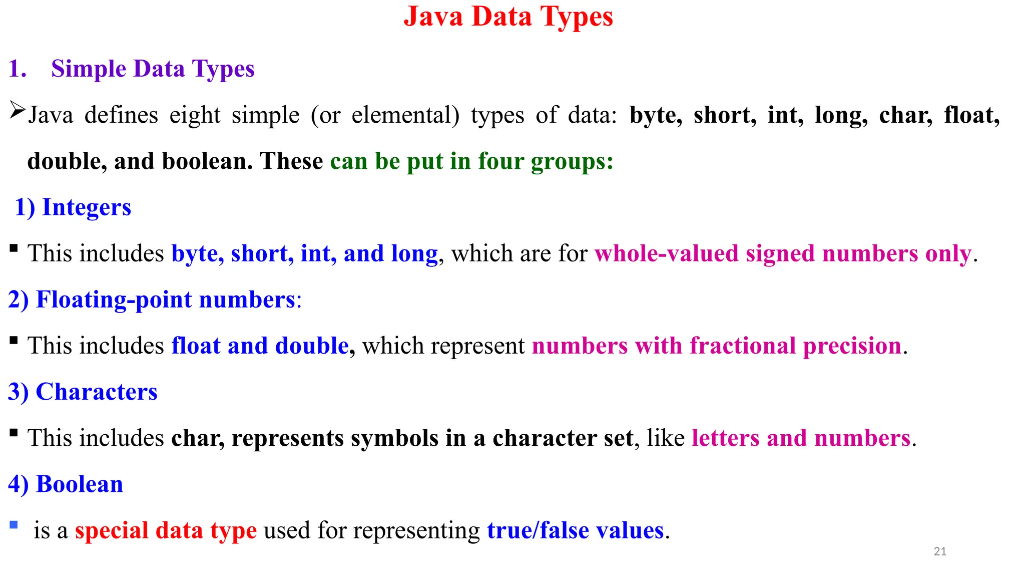 21
Java Data Types
1. Simple Data Types
Java defines eight simple (or elemental) types of data: byte, short, int, long, char, float,
double, and boolean. These can be put in four groups:
1) Integers
 This includes byte, short, int, and long, which are for whole-valued signed numbers only.
2) Floating-point numbers:
 This includes float and double, which represent numbers with fractional precision.
3) Characters
 This includes char, represents symbols in a character set, like letters and numbers.
4) Boolean
 is a special data type used for representing true/false values.
 