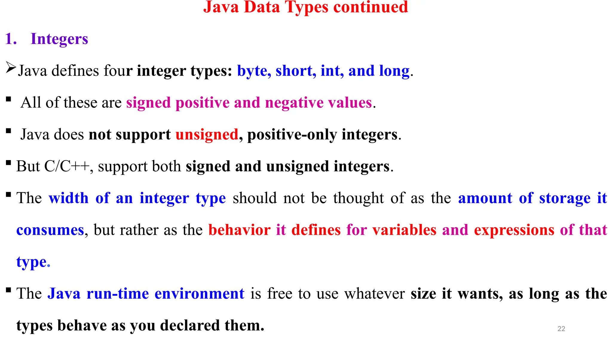 22
Java Data Types continued
1. Integers
Java defines four integer types: byte, short, int, and long.
 All of these are signed positive and negative values.
 Java does not support unsigned, positive-only integers.
 But C/C++, support both signed and unsigned integers.
 The width of an integer type should not be thought of as the amount of storage it
consumes, but rather as the behavior it defines for variables and expressions of that
type.
 The Java run-time environment is free to use whatever size it wants, as long as the
types behave as you declared them.
 