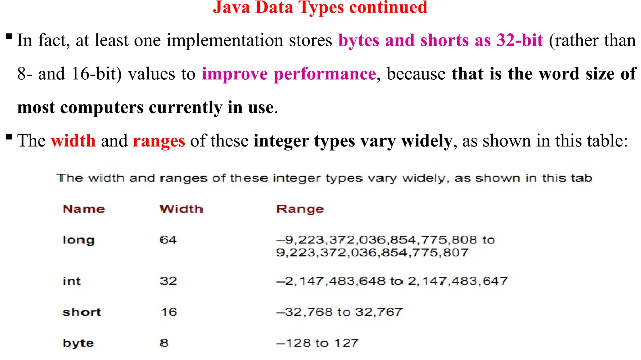 23
Java Data Types continued
 In fact, at least one implementation stores bytes and shorts as 32-bit (rather than
8- and 16-bit) values to improve performance, because that is the word size of
most computers currently in use.
 The width and ranges of these integer types vary widely, as shown in this table:
 