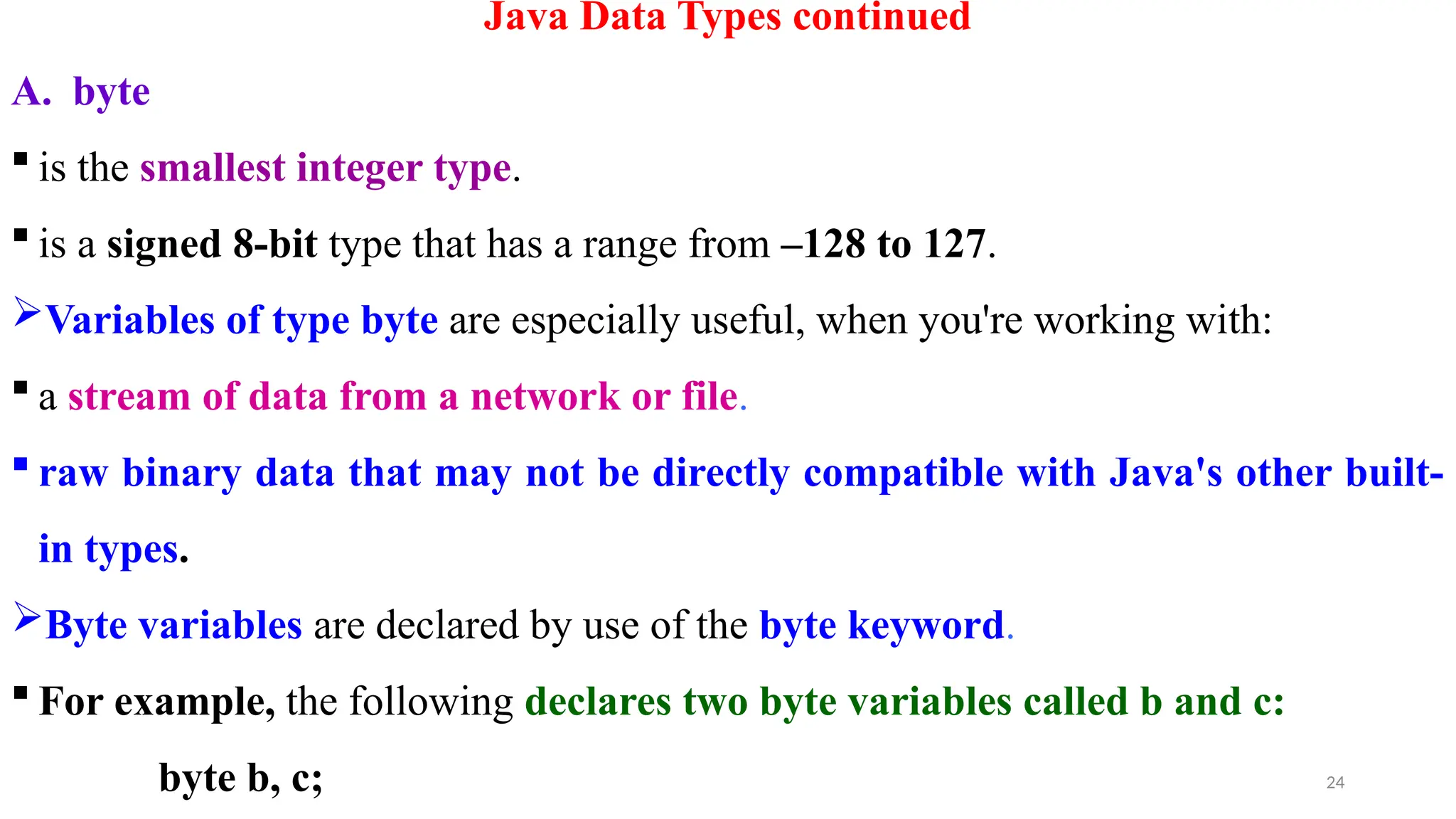 24
Java Data Types continued
A. byte
 is the smallest integer type.
 is a signed 8-bit type that has a range from –128 to 127.
Variables of type byte are especially useful, when you're working with:
 a stream of data from a network or file.
 raw binary data that may not be directly compatible with Java's other built-
in types.
Byte variables are declared by use of the byte keyword.
 For example, the following declares two byte variables called b and c:
byte b, c;
 