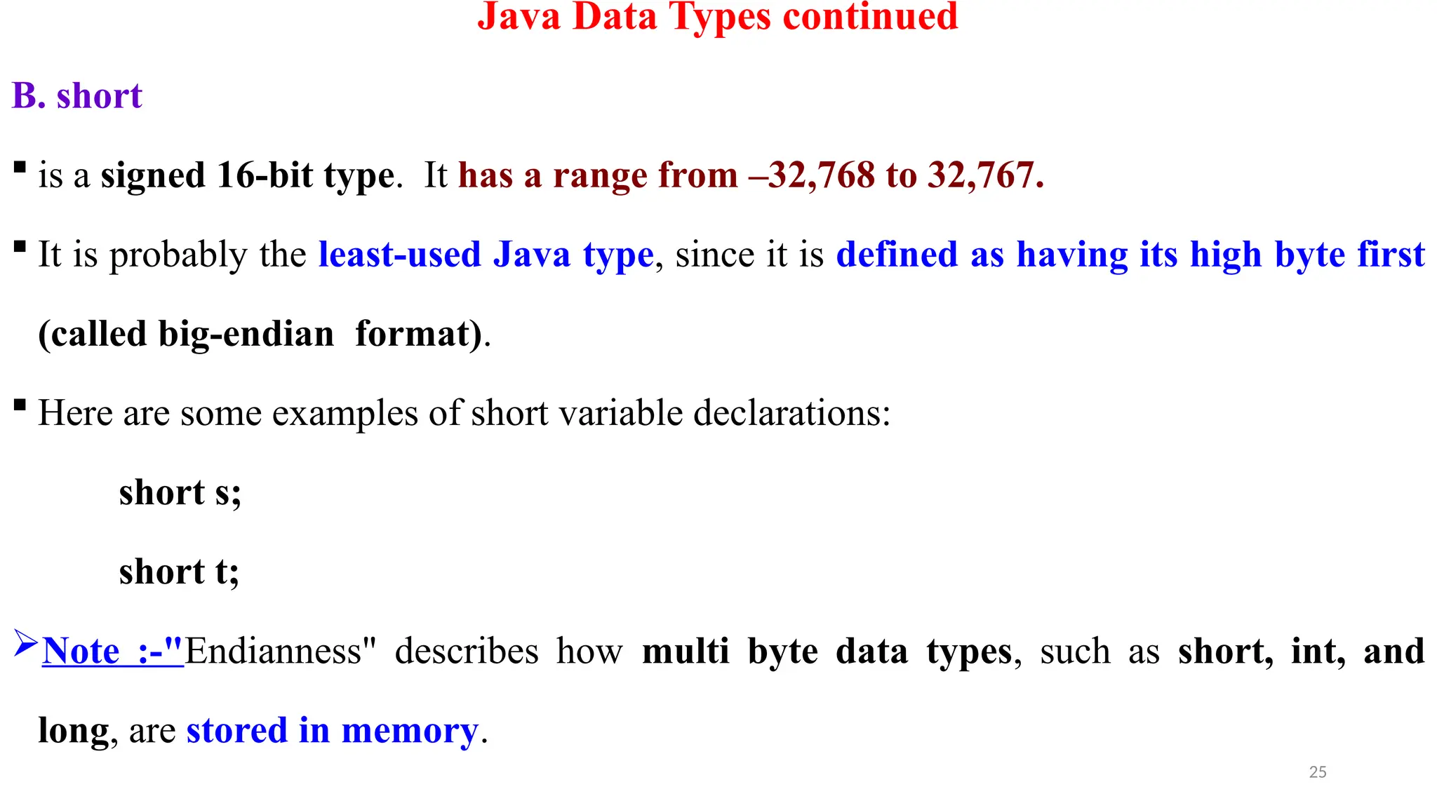 25
Java Data Types continued
B. short
 is a signed 16-bit type. It has a range from –32,768 to 32,767.
 It is probably the least-used Java type, since it is defined as having its high byte first
(called big-endian format).
 Here are some examples of short variable declarations:
short s;
short t;
Note :-"Endianness" describes how multi byte data types, such as short, int, and
long, are stored in memory.
 