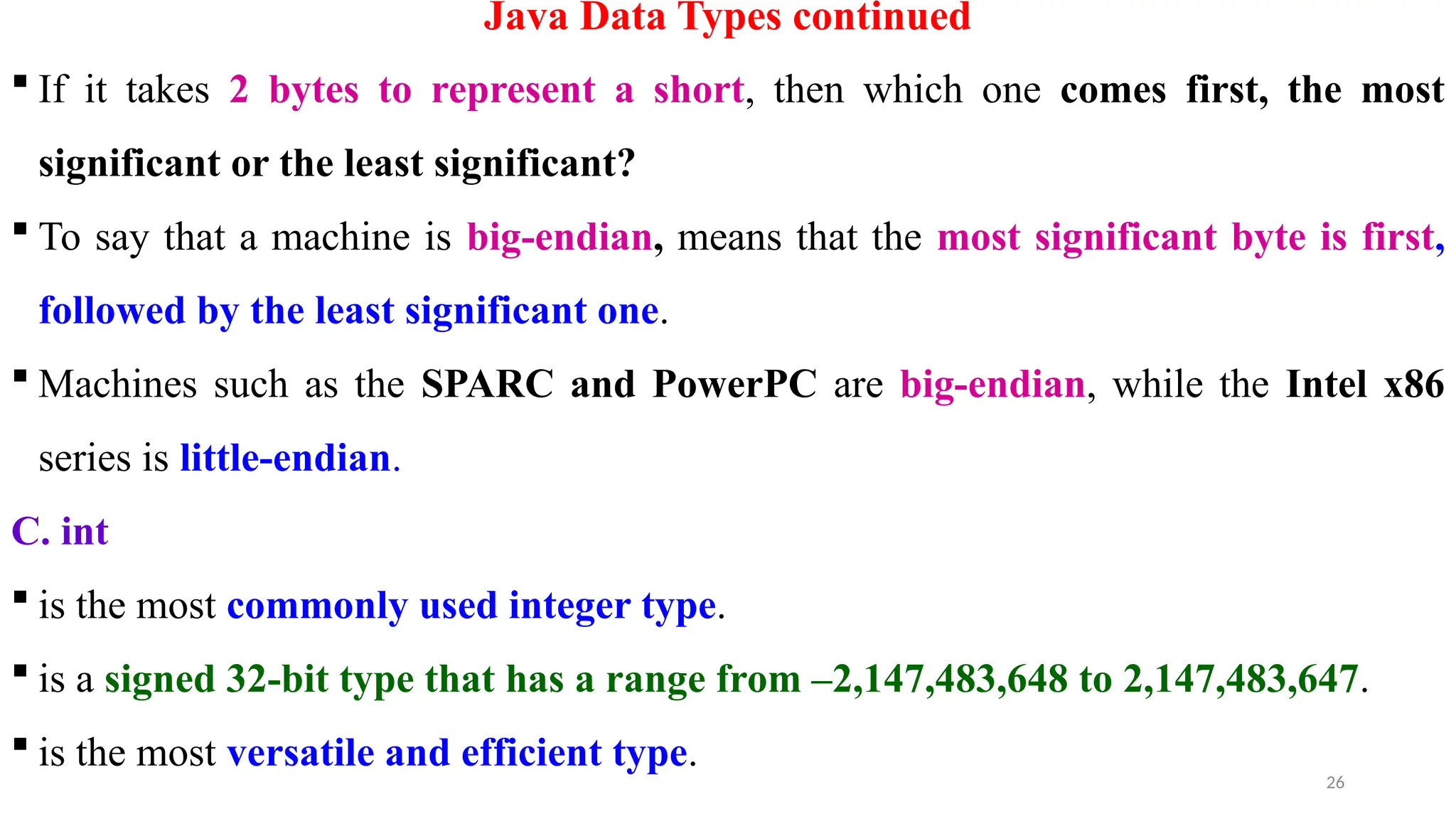 26
Java Data Types continued
 If it takes 2 bytes to represent a short, then which one comes first, the most
significant or the least significant?
 To say that a machine is big-endian, means that the most significant byte is first,
followed by the least significant one.
 Machines such as the SPARC and PowerPC are big-endian, while the Intel x86
series is little-endian.
C. int
 is the most commonly used integer type.
 is a signed 32-bit type that has a range from –2,147,483,648 to 2,147,483,647.
 is the most versatile and efficient type.
 