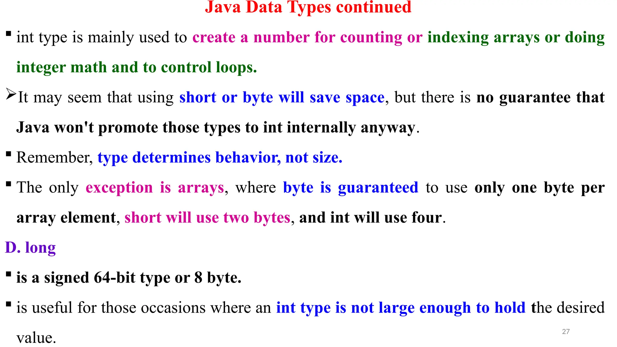 27
Java Data Types continued
 int type is mainly used to create a number for counting or indexing arrays or doing
integer math and to control loops.
It may seem that using short or byte will save space, but there is no guarantee that
Java won't promote those types to int internally anyway.
 Remember, type determines behavior, not size.
 The only exception is arrays, where byte is guaranteed to use only one byte per
array element, short will use two bytes, and int will use four.
D. long
 is a signed 64-bit type or 8 byte.
 is useful for those occasions where an int type is not large enough to hold the desired
value.
 