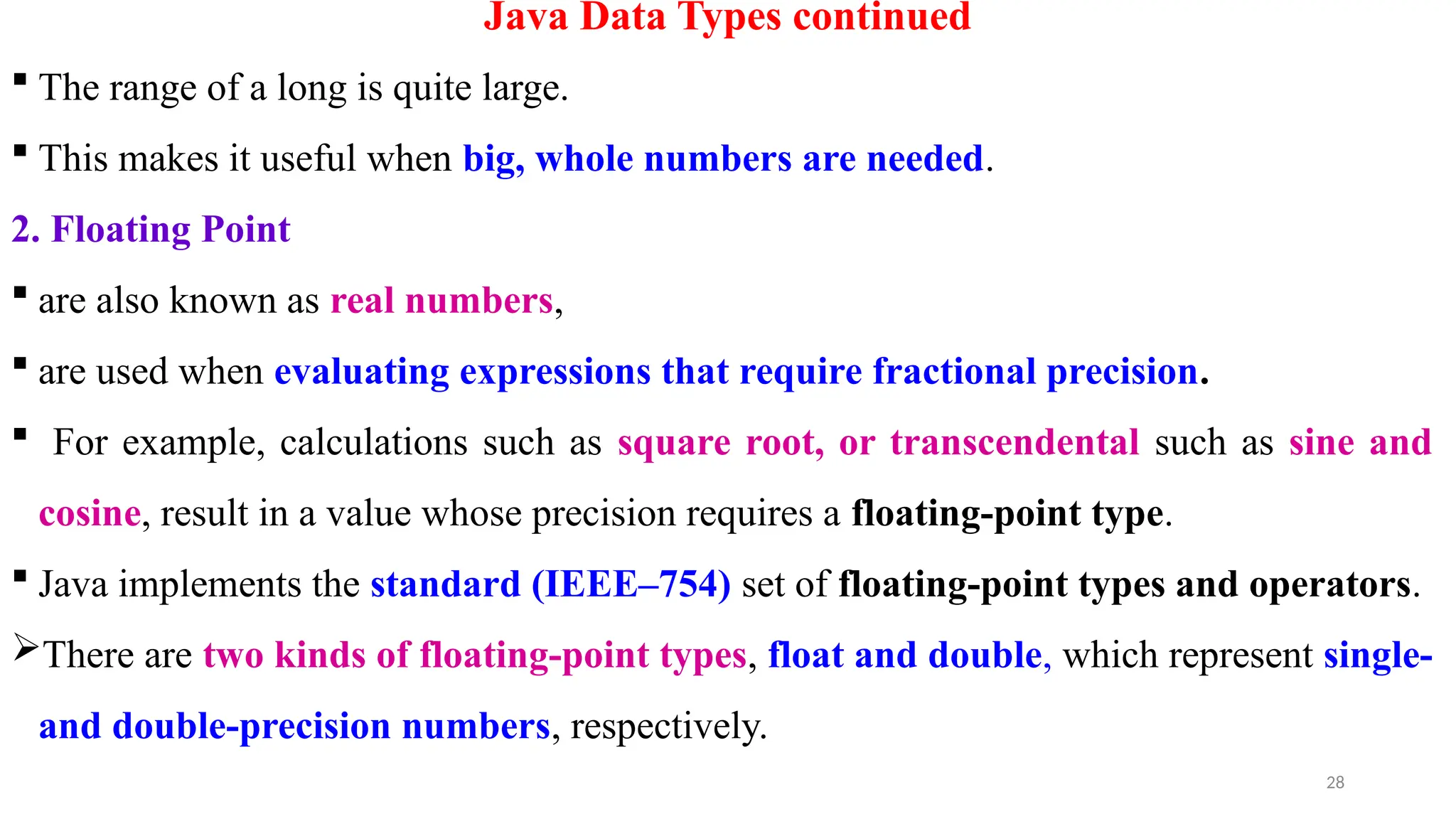 28
Java Data Types continued
 The range of a long is quite large.
 This makes it useful when big, whole numbers are needed.
2. Floating Point
 are also known as real numbers,
 are used when evaluating expressions that require fractional precision.
 For example, calculations such as square root, or transcendental such as sine and
cosine, result in a value whose precision requires a floating-point type.
 Java implements the standard (IEEE–754) set of floating-point types and operators.
There are two kinds of floating-point types, float and double, which represent single-
and double-precision numbers, respectively.
 