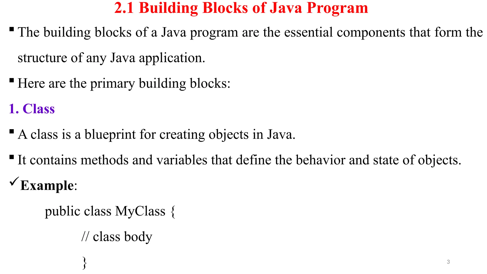 3
2.1 Building Blocks of Java Program
 The building blocks of a Java program are the essential components that form the
structure of any Java application.
 Here are the primary building blocks:
1. Class
 A class is a blueprint for creating objects in Java.
 It contains methods and variables that define the behavior and state of objects.
Example:
public class MyClass {
// class body
}
 