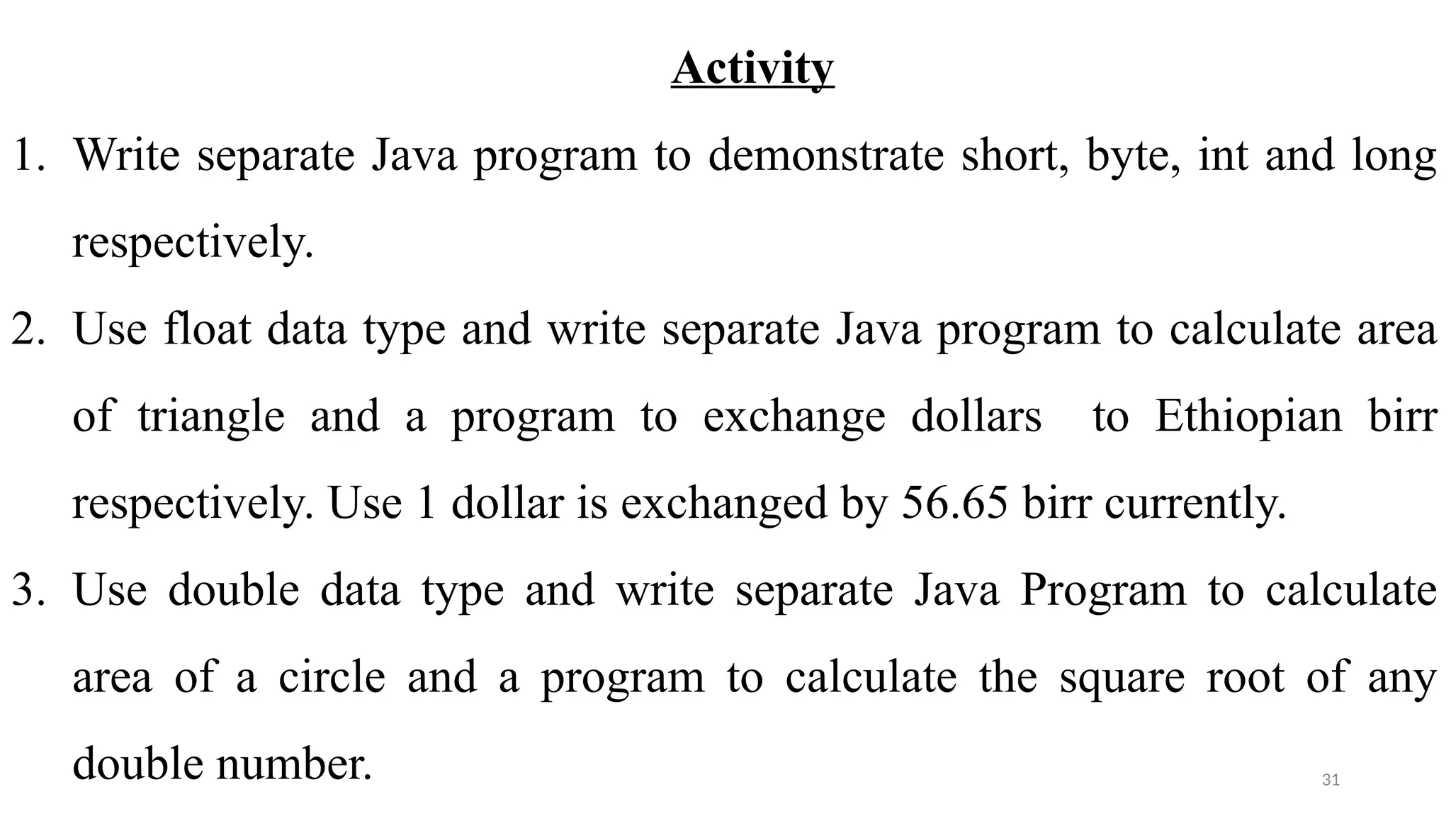 31
Activity
1. Write separate Java program to demonstrate short, byte, int and long
respectively.
2. Use float data type and write separate Java program to calculate area
of triangle and a program to exchange dollars to Ethiopian birr
respectively. Use 1 dollar is exchanged by 56.65 birr currently.
3. Use double data type and write separate Java Program to calculate
area of a circle and a program to calculate the square root of any
double number.
 