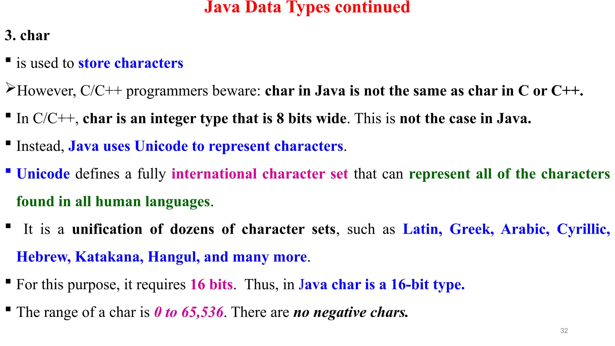 32
Java Data Types continued
3. char
 is used to store characters
However, C/C++ programmers beware: char in Java is not the same as char in C or C++.
 In C/C++, char is an integer type that is 8 bits wide. This is not the case in Java.
 Instead, Java uses Unicode to represent characters.
 Unicode defines a fully international character set that can represent all of the characters
found in all human languages.
 It is a unification of dozens of character sets, such as Latin, Greek, Arabic, Cyrillic,
Hebrew, Katakana, Hangul, and many more.
 For this purpose, it requires 16 bits. Thus, in Java char is a 16-bit type.
 The range of a char is 0 to 65,536. There are no negative chars.
 