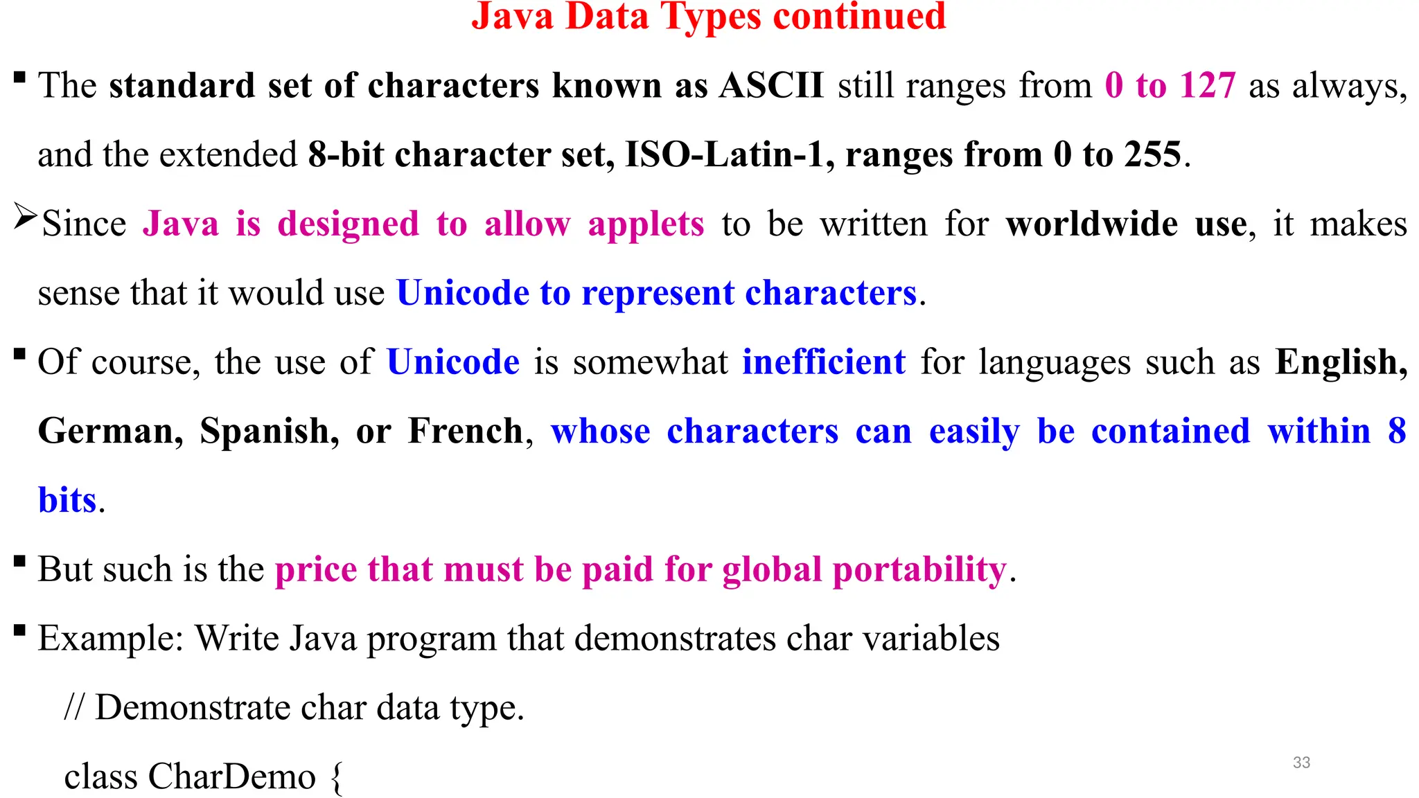 33
Java Data Types continued
 The standard set of characters known as ASCII still ranges from 0 to 127 as always,
and the extended 8-bit character set, ISO-Latin-1, ranges from 0 to 255.
Since Java is designed to allow applets to be written for worldwide use, it makes
sense that it would use Unicode to represent characters.
 Of course, the use of Unicode is somewhat inefficient for languages such as English,
German, Spanish, or French, whose characters can easily be contained within 8
bits.
 But such is the price that must be paid for global portability.
 Example: Write Java program that demonstrates char variables
// Demonstrate char data type.
class CharDemo {
 