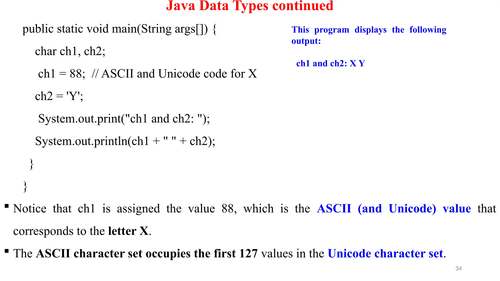 34
Java Data Types continued
public static void main(String args[]) {
char ch1, ch2;
ch1 = 88; // ASCII and Unicode code for X
ch2 = 'Y';
System.out.print("ch1 and ch2: ");
System.out.println(ch1 + " " + ch2);
}
}
 Notice that ch1 is assigned the value 88, which is the ASCII (and Unicode) value that
corresponds to the letter X.
 The ASCII character set occupies the first 127 values in the Unicode character set.
This program displays the following
output:
ch1 and ch2: X Y
 