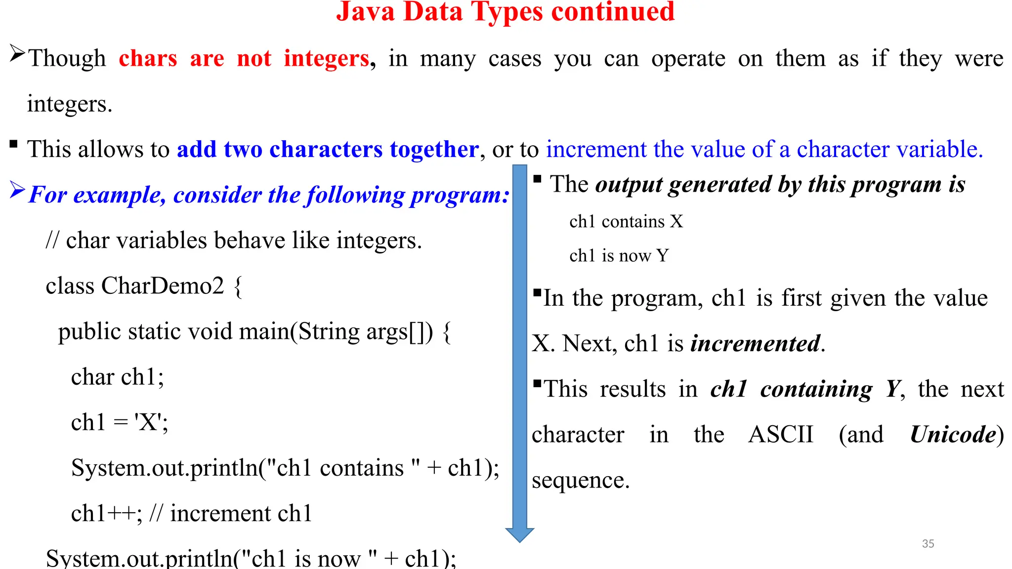 35
Java Data Types continued
Though chars are not integers, in many cases you can operate on them as if they were
integers.
 This allows to add two characters together, or to increment the value of a character variable.
For example, consider the following program:
// char variables behave like integers.
class CharDemo2 {
public static void main(String args[]) {
char ch1;
ch1 = 'X';
System.out.println("ch1 contains " + ch1);
ch1++; // increment ch1
System.out.println("ch1 is now " + ch1);
 The output generated by this program is
ch1 contains X
ch1 is now Y
In the program, ch1 is first given the value
X. Next, ch1 is incremented.
This results in ch1 containing Y, the next
character in the ASCII (and Unicode)
sequence.
 