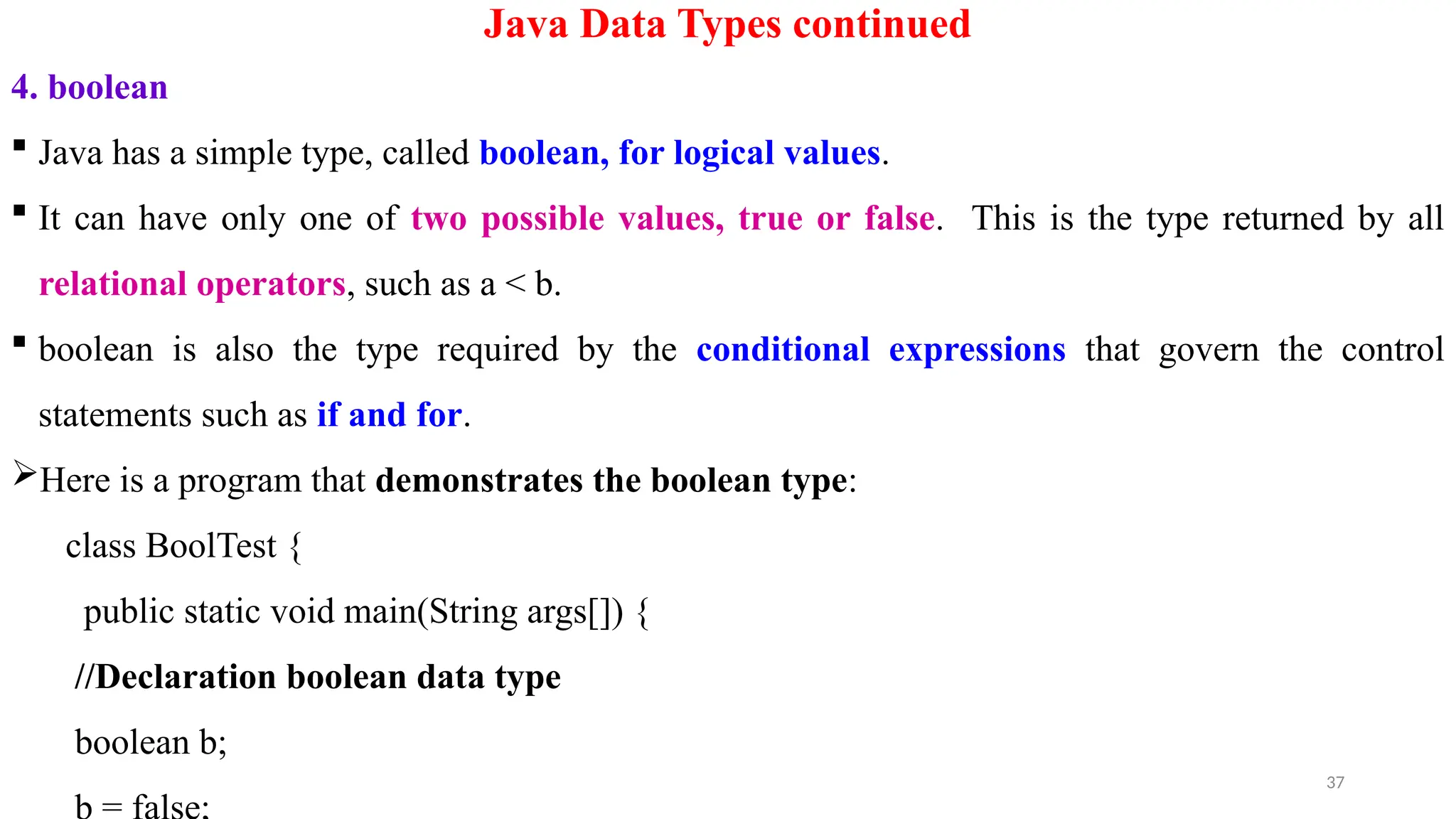 37
Java Data Types continued
4. boolean
 Java has a simple type, called boolean, for logical values.
 It can have only one of two possible values, true or false. This is the type returned by all
relational operators, such as a < b.
 boolean is also the type required by the conditional expressions that govern the control
statements such as if and for.
Here is a program that demonstrates the boolean type:
class BoolTest {
public static void main(String args[]) {
//Declaration boolean data type
boolean b;
 