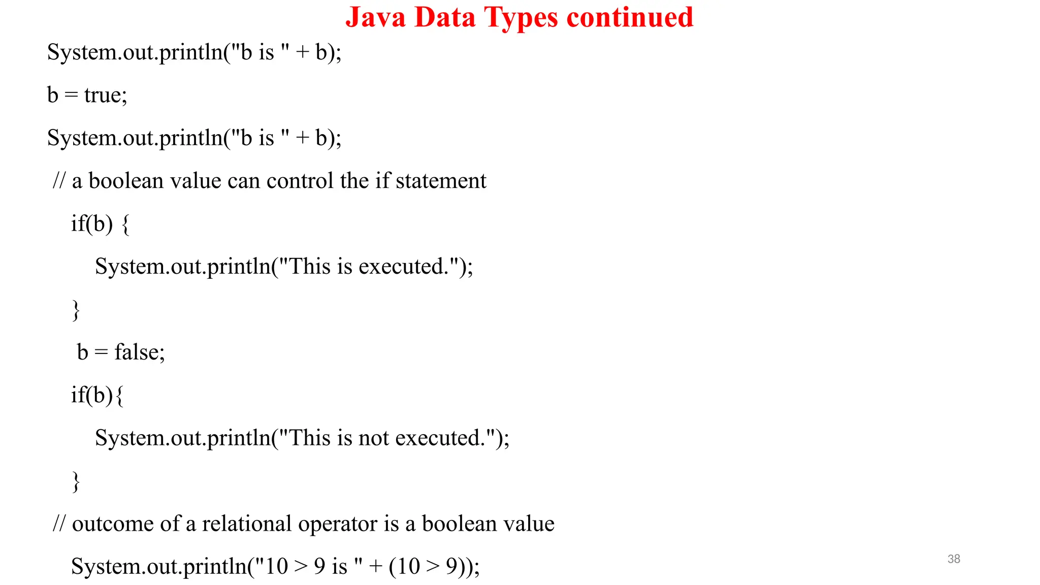 38
Java Data Types continued
System.out.println("b is " + b);
b = true;
System.out.println("b is " + b);
// a boolean value can control the if statement
if(b) {
System.out.println("This is executed.");
}
b = false;
if(b){
System.out.println("This is not executed.");
}
// outcome of a relational operator is a boolean value
System.out.println("10 > 9 is " + (10 > 9));
 