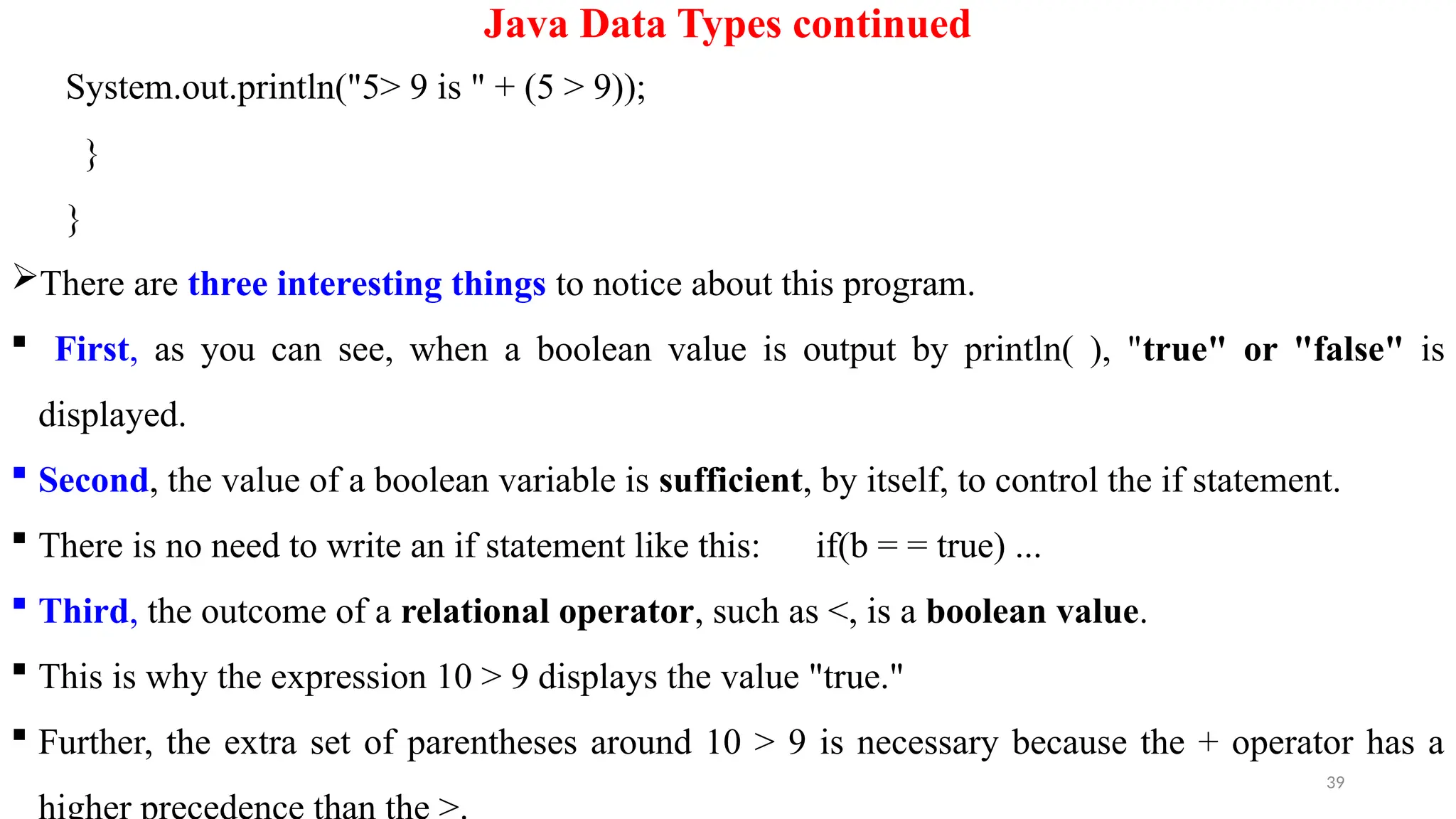 39
Java Data Types continued
System.out.println("5> 9 is " + (5 > 9));
}
}
There are three interesting things to notice about this program.
 First, as you can see, when a boolean value is output by println( ), "true" or "false" is
displayed.
 Second, the value of a boolean variable is sufficient, by itself, to control the if statement.
 There is no need to write an if statement like this: if(b = = true) ...
 Third, the outcome of a relational operator, such as <, is a boolean value.
 This is why the expression 10 > 9 displays the value "true."
 Further, the extra set of parentheses around 10 > 9 is necessary because the + operator has a
 