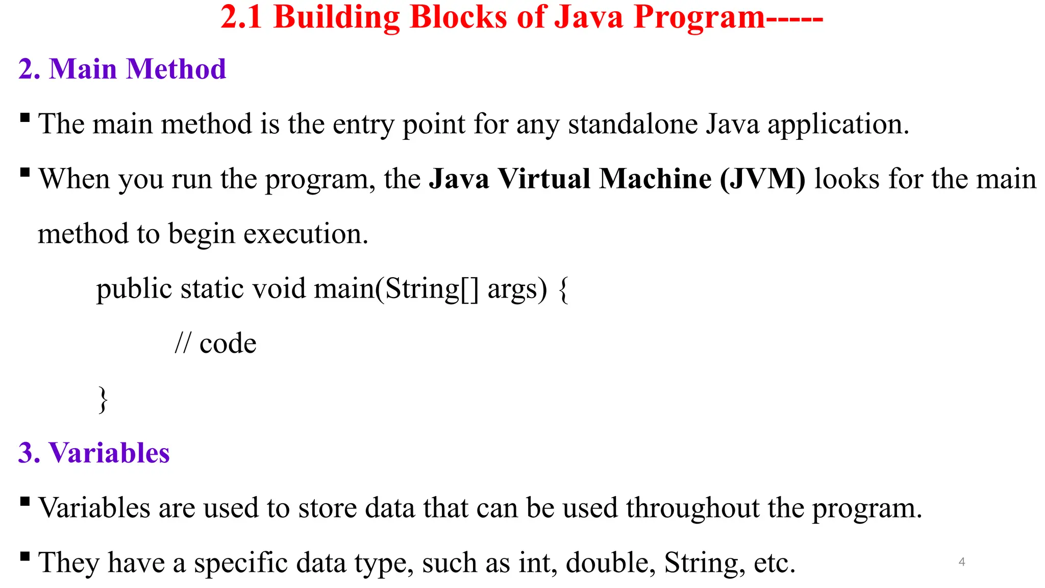 4
2.1 Building Blocks of Java Program-----
2. Main Method
 The main method is the entry point for any standalone Java application.
 When you run the program, the Java Virtual Machine (JVM) looks for the main
method to begin execution.
public static void main(String[] args) {
// code
}
3. Variables
 Variables are used to store data that can be used throughout the program.
 They have a specific data type, such as int, double, String, etc.
 