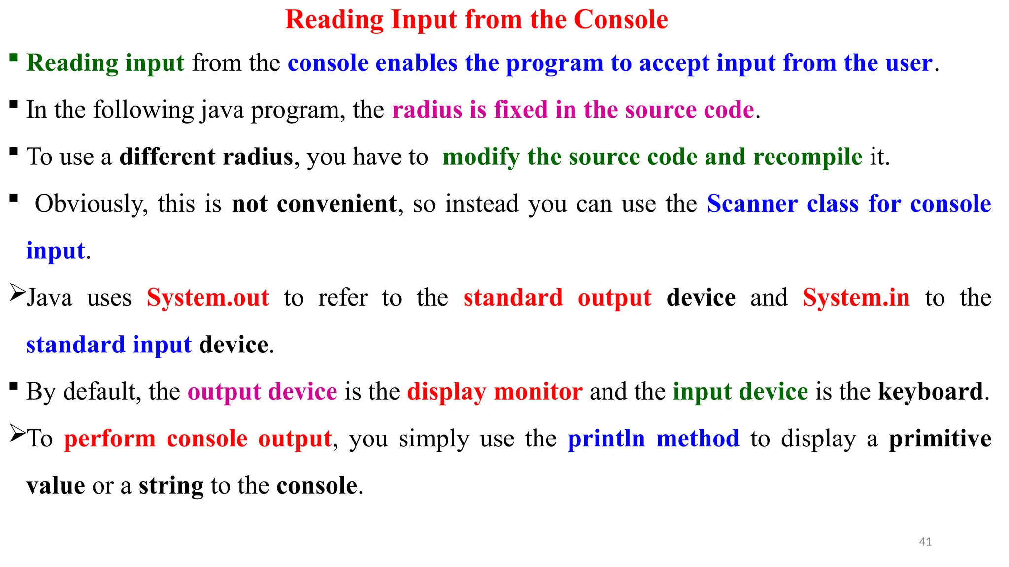 Reading Input from the Console
 Reading input from the console enables the program to accept input from the user.
 In the following java program, the radius is fixed in the source code.
 To use a different radius, you have to modify the source code and recompile it.
 Obviously, this is not convenient, so instead you can use the Scanner class for console
input.
Java uses System.out to refer to the standard output device and System.in to the
standard input device.
 By default, the output device is the display monitor and the input device is the keyboard.
To perform console output, you simply use the println method to display a primitive
value or a string to the console.
41
 