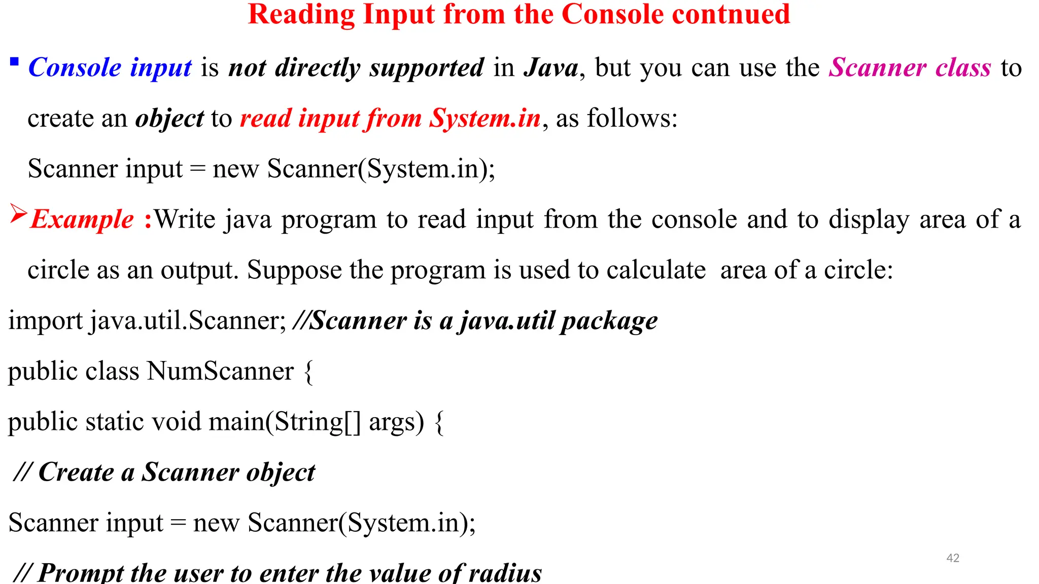 42
Reading Input from the Console contnued
 Console input is not directly supported in Java, but you can use the Scanner class to
create an object to read input from System.in, as follows:
Scanner input = new Scanner(System.in);
Example :Write java program to read input from the console and to display area of a
circle as an output. Suppose the program is used to calculate area of a circle:
import java.util.Scanner; //Scanner is a java.util package
public class NumScanner {
public static void main(String[] args) {
// Create a Scanner object
Scanner input = new Scanner(System.in);
// Prompt the user to enter the value of radius
 