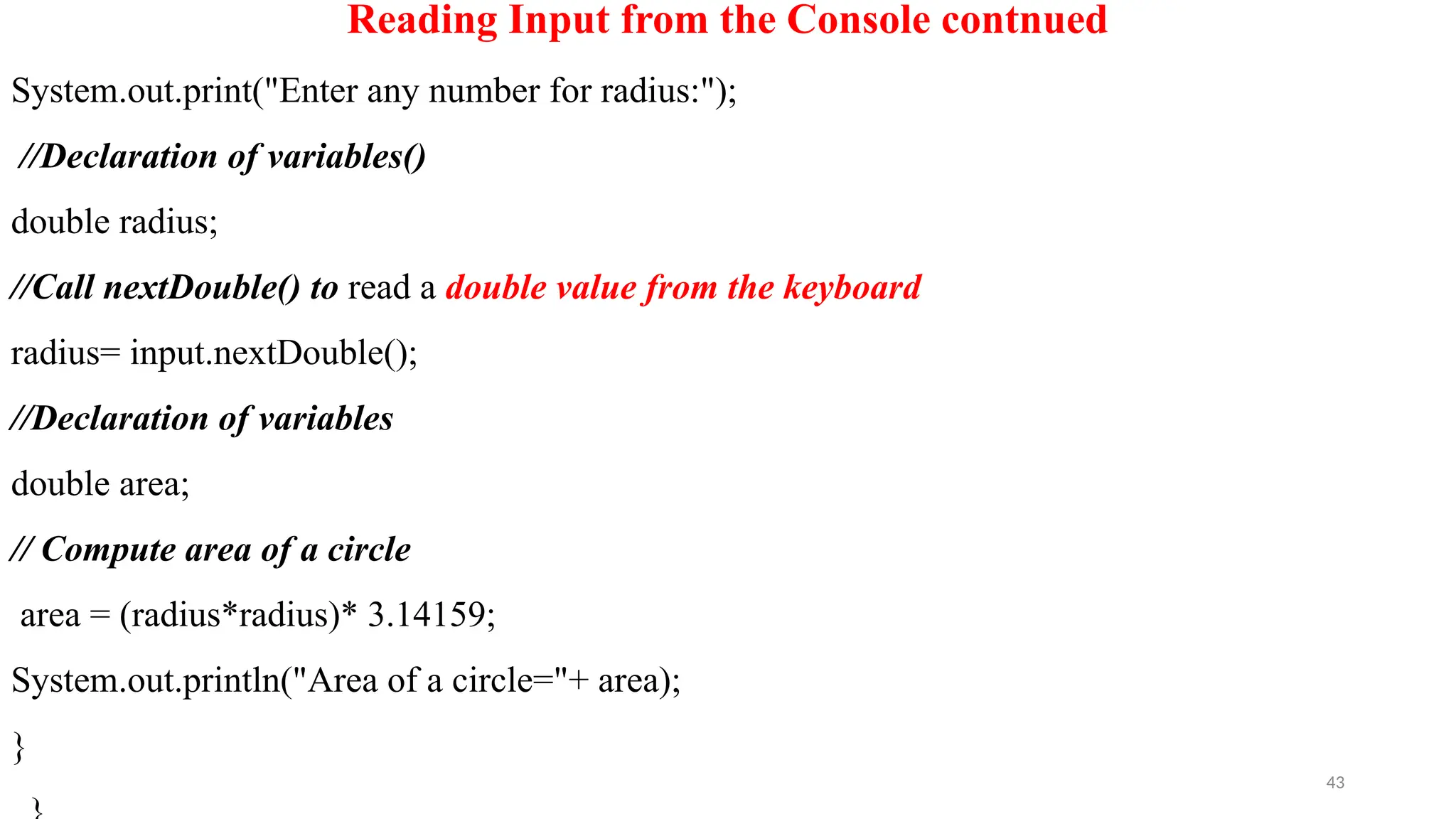 43
Reading Input from the Console contnued
System.out.print("Enter any number for radius:");
//Declaration of variables()
double radius;
//Call nextDouble() to read a double value from the keyboard
radius= input.nextDouble();
//Declaration of variables
double area;
// Compute area of a circle
area = (radius*radius)* 3.14159;
System.out.println("Area of a circle="+ area);
}
 