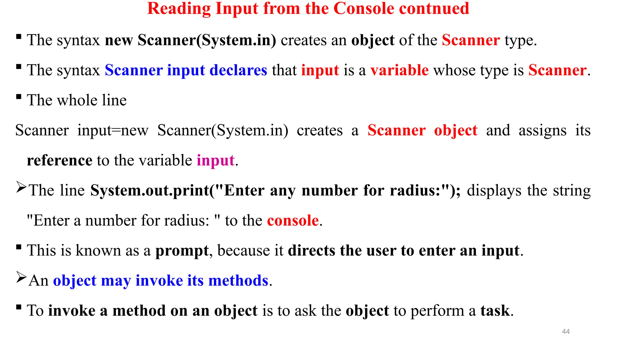 44
Reading Input from the Console contnued
 The syntax new Scanner(System.in) creates an object of the Scanner type.
 The syntax Scanner input declares that input is a variable whose type is Scanner.
 The whole line
Scanner input=new Scanner(System.in) creates a Scanner object and assigns its
reference to the variable input.
The line System.out.print("Enter any number for radius:"); displays the string
"Enter a number for radius: " to the console.
 This is known as a prompt, because it directs the user to enter an input.
An object may invoke its methods.
 To invoke a method on an object is to ask the object to perform a task.
 