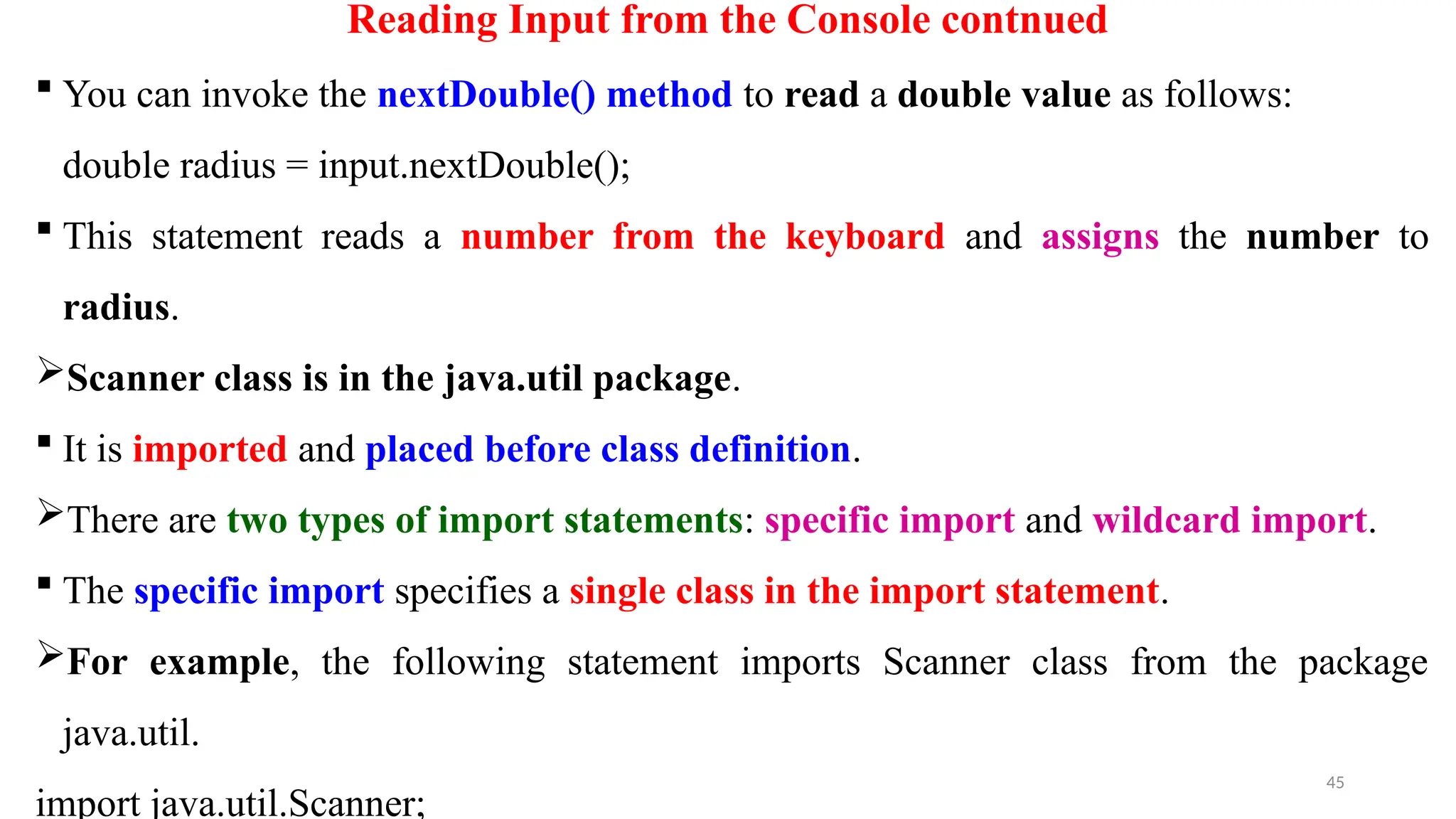 45
Reading Input from the Console contnued
 You can invoke the nextDouble() method to read a double value as follows:
double radius = input.nextDouble();
 This statement reads a number from the keyboard and assigns the number to
radius.
Scanner class is in the java.util package.
 It is imported and placed before class definition.
There are two types of import statements: specific import and wildcard import.
 The specific import specifies a single class in the import statement.
For example, the following statement imports Scanner class from the package
java.util.
import java.util.Scanner;
 