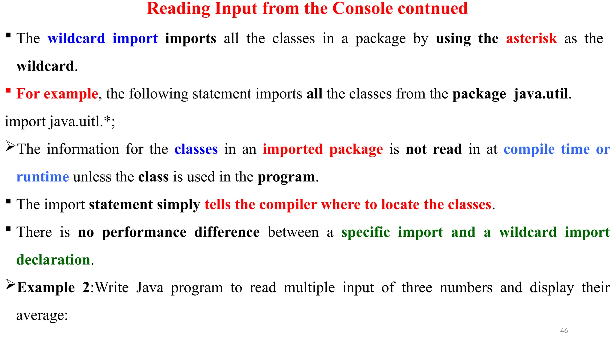 46
Reading Input from the Console contnued
 The wildcard import imports all the classes in a package by using the asterisk as the
wildcard.
 For example, the following statement imports all the classes from the package java.util.
import java.uitl.*;
The information for the classes in an imported package is not read in at compile time or
runtime unless the class is used in the program.
 The import statement simply tells the compiler where to locate the classes.
 There is no performance difference between a specific import and a wildcard import
declaration.
Example 2:Write Java program to read multiple input of three numbers and display their
average:
 