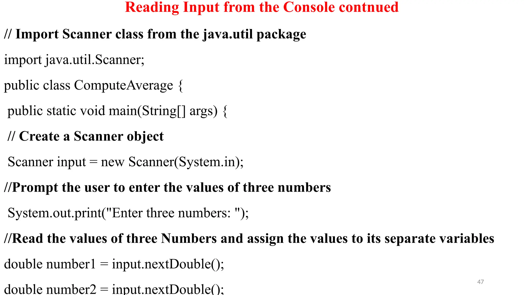 47
Reading Input from the Console contnued
// Import Scanner class from the java.util package
import java.util.Scanner;
public class ComputeAverage {
public static void main(String[] args) {
// Create a Scanner object
Scanner input = new Scanner(System.in);
//Prompt the user to enter the values of three numbers
System.out.print("Enter three numbers: ");
//Read the values of three Numbers and assign the values to its separate variables
double number1 = input.nextDouble();
double number2 = input.nextDouble();
 