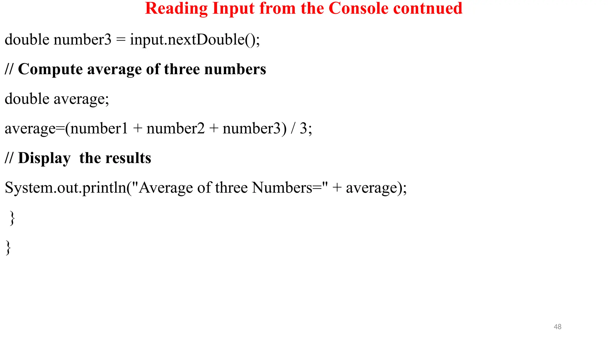 48
Reading Input from the Console contnued
double number3 = input.nextDouble();
// Compute average of three numbers
double average;
average=(number1 + number2 + number3) / 3;
// Display the results
System.out.println("Average of three Numbers=" + average);
}
}
 
