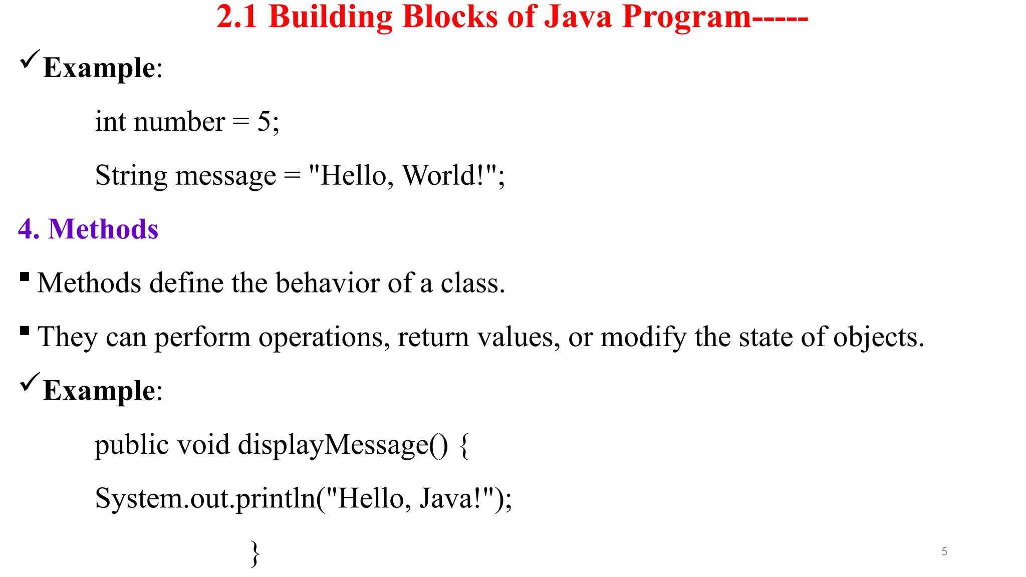 5
2.1 Building Blocks of Java Program-----
Example:
int number = 5;
String message = "Hello, World!";
4. Methods
 Methods define the behavior of a class.
 They can perform operations, return values, or modify the state of objects.
Example:
public void displayMessage() {
System.out.println("Hello, Java!");
}
 