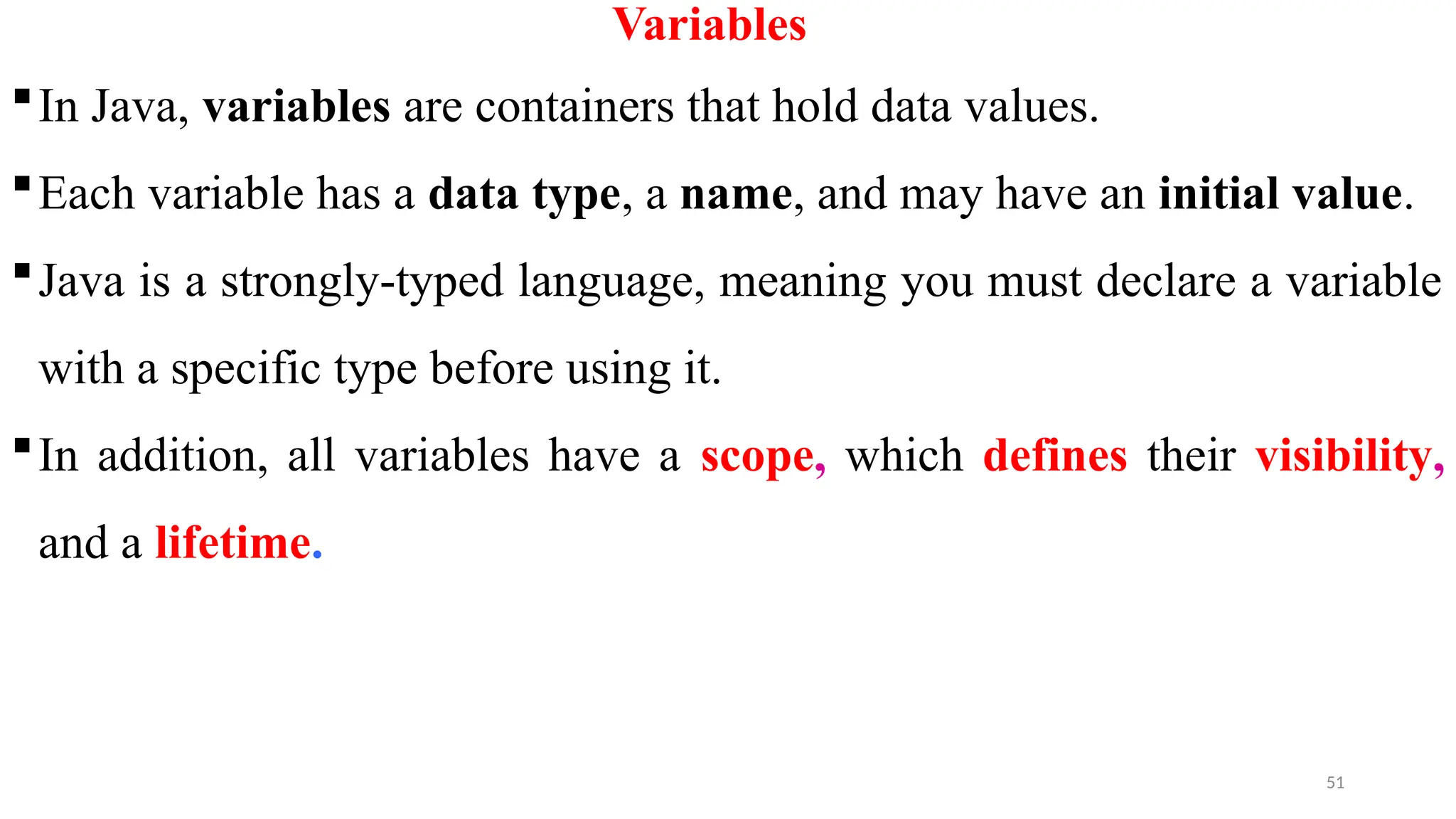 51
Variables
In Java, variables are containers that hold data values.
Each variable has a data type, a name, and may have an initial value.
Java is a strongly-typed language, meaning you must declare a variable
with a specific type before using it.
In addition, all variables have a scope, which defines their visibility,
and a lifetime.
 