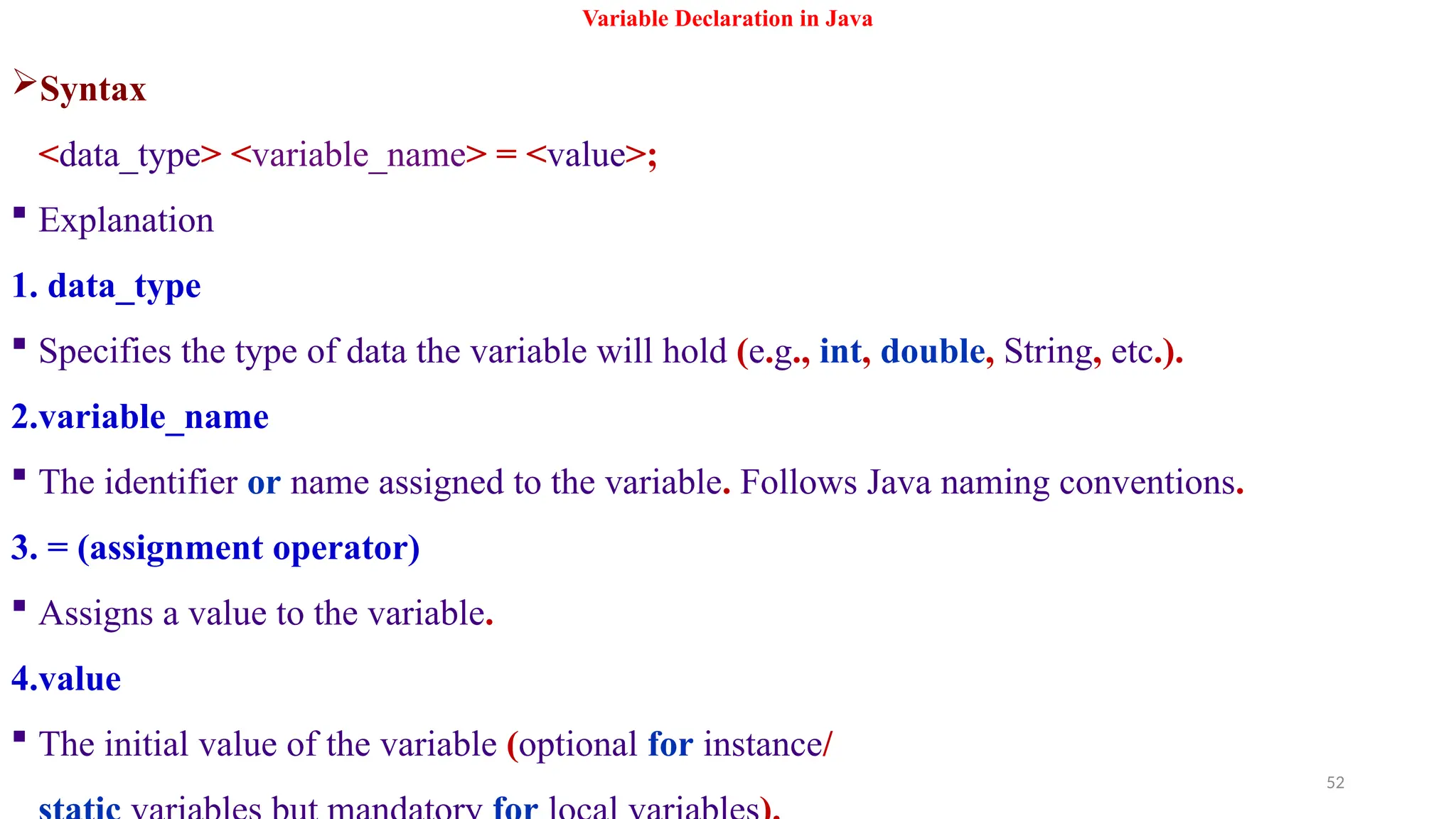 52
Variable Declaration in Java
Syntax
<data_type> <variable_name> = <value>;
 Explanation
1. data_type
 Specifies the type of data the variable will hold (e.g., int, double, String, etc.).
2.variable_name
 The identifier or name assigned to the variable. Follows Java naming conventions.
3. = (assignment operator)
 Assigns a value to the variable.
4.value
 The initial value of the variable (optional for instance/
 