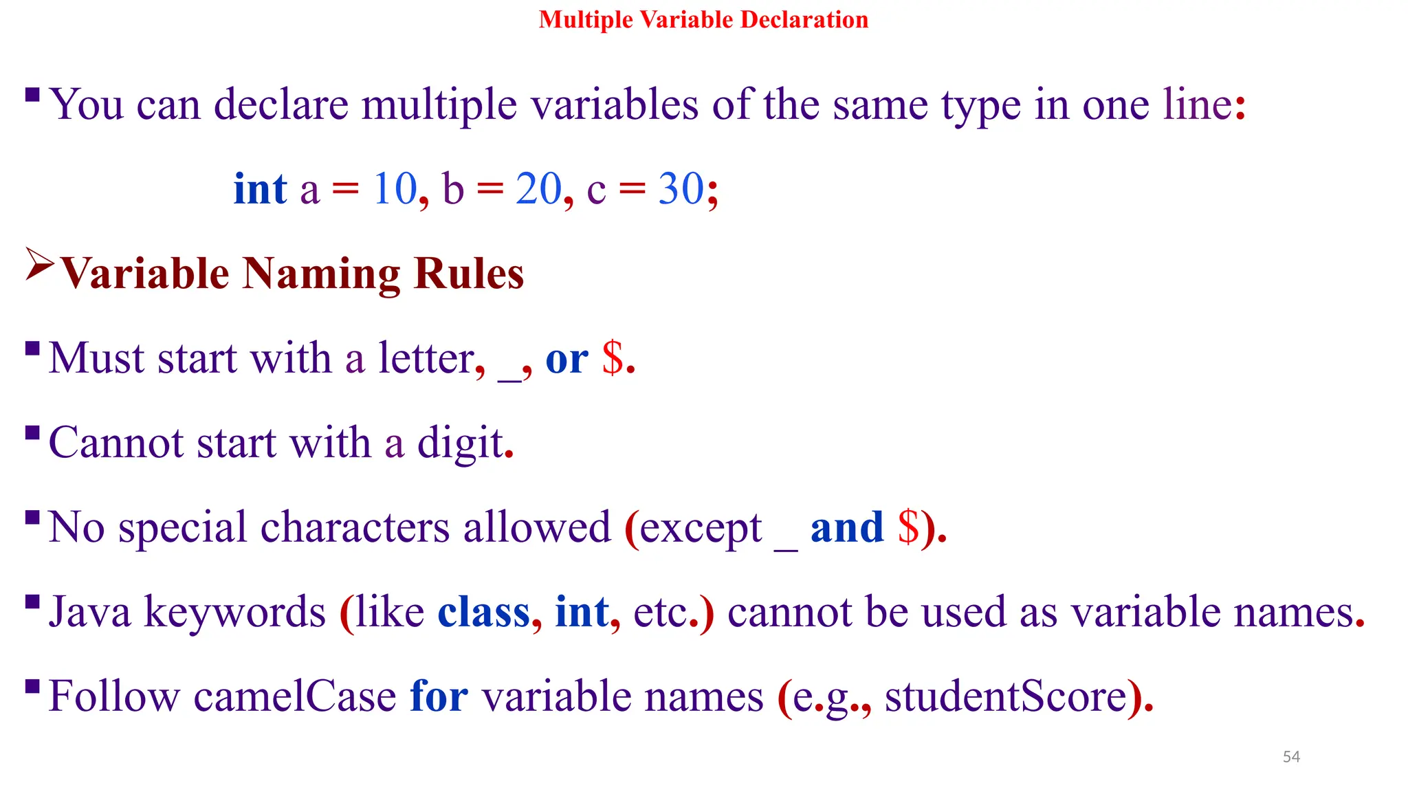 54
Multiple Variable Declaration
You can declare multiple variables of the same type in one line:
int a = 10, b = 20, c = 30;
Variable Naming Rules
Must start with a letter, _, or $.
Cannot start with a digit.
No special characters allowed (except _ and $).
Java keywords (like class, int, etc.) cannot be used as variable names.
Follow camelCase for variable names (e.g., studentScore).
 
