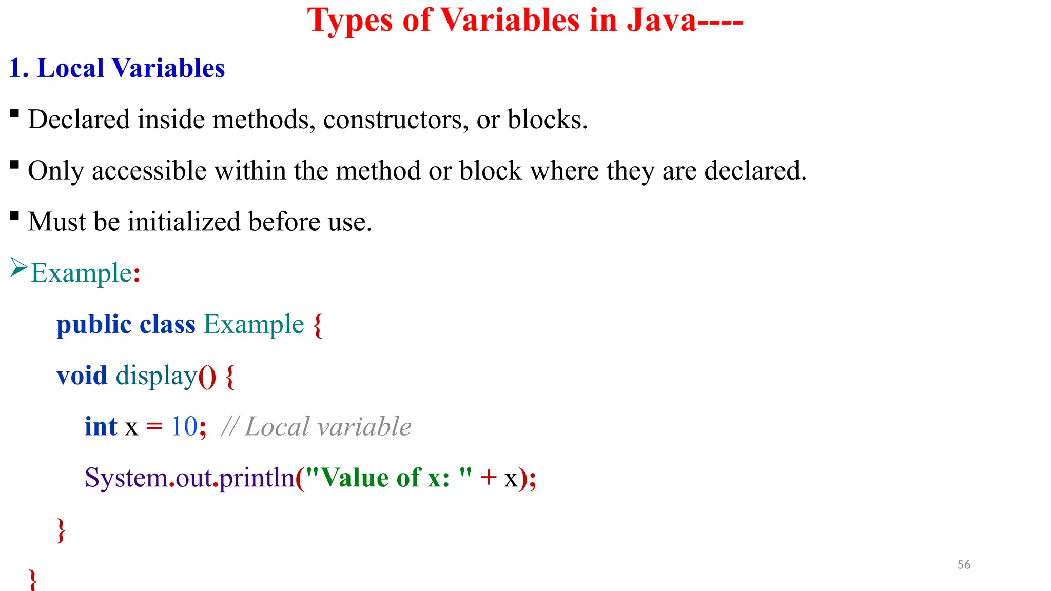 56
Types of Variables in Java----
1. Local Variables
 Declared inside methods, constructors, or blocks.
 Only accessible within the method or block where they are declared.
 Must be initialized before use.
Example:
public class Example {
void display() {
int x = 10; // Local variable
System.out.println("Value of x: " + x);
}
}
 